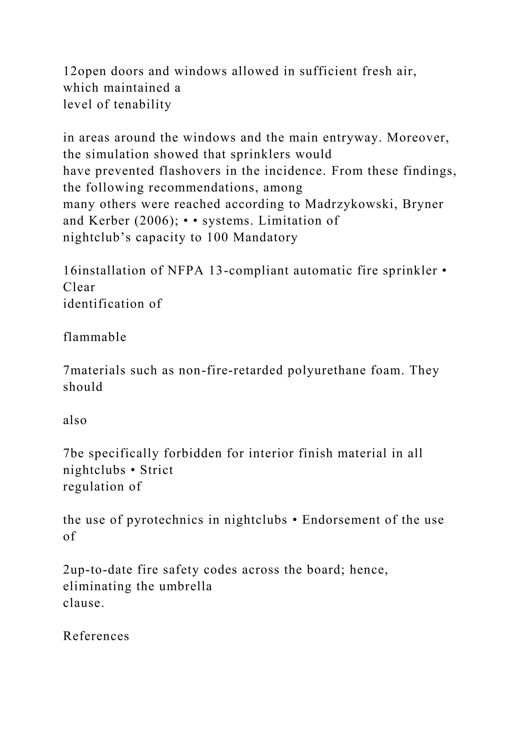 12open doors and windows allowed in sufficient fresh air,
which maintained a
level of tenability
in areas around the windows and the main entryway. Moreover,
the simulation showed that sprinklers would
have prevented flashovers in the incidence. From these findings,
the following recommendations, among
many others were reached according to Madrzykowski, Bryner
and Kerber (2006); • • systems. Limitation of
nightclub’s capacity to 100 Mandatory
16installation of NFPA 13-compliant automatic fire sprinkler •
Clear
identification of
flammable
7materials such as non-fire-retarded polyurethane foam. They
should
also
7be specifically forbidden for interior finish material in all
nightclubs • Strict
regulation of
the use of pyrotechnics in nightclubs • Endorsement of the use
of
2up-to-date fire safety codes across the board; hence,
eliminating the umbrella
clause.
References
 