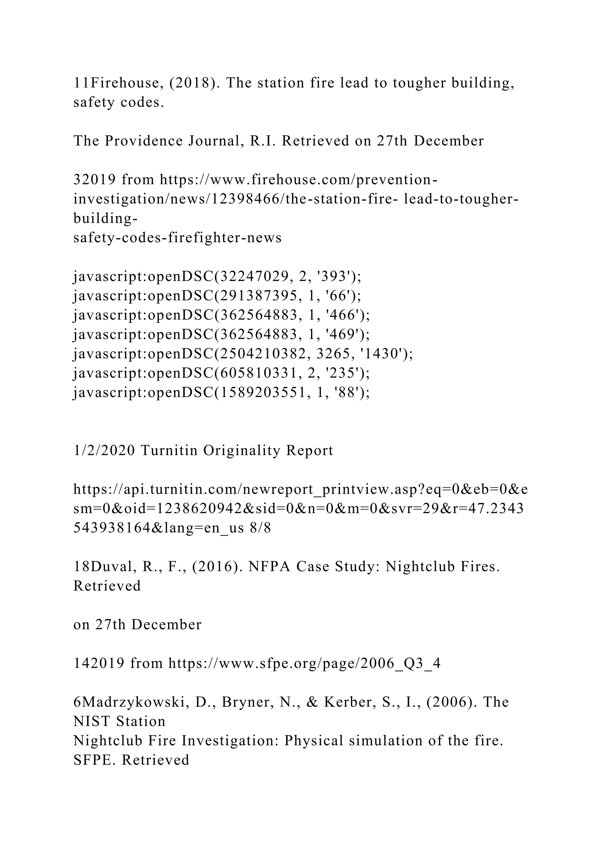 11Firehouse, (2018). The station fire lead to tougher building,
safety codes.
The Providence Journal, R.I. Retrieved on 27th December
32019 from https://www.firehouse.com/prevention-
investigation/news/12398466/the-station-fire- lead-to-tougher-
building-
safety-codes-firefighter-news
javascript:openDSC(32247029, 2, '393');
javascript:openDSC(291387395, 1, '66');
javascript:openDSC(362564883, 1, '466');
javascript:openDSC(362564883, 1, '469');
javascript:openDSC(2504210382, 3265, '1430');
javascript:openDSC(605810331, 2, '235');
javascript:openDSC(1589203551, 1, '88');
1/2/2020 Turnitin Originality Report
https://api.turnitin.com/newreport_printview.asp?eq=0&eb=0&e
sm=0&oid=1238620942&sid=0&n=0&m=0&svr=29&r=47.2343
543938164&lang=en_us 8/8
18Duval, R., F., (2016). NFPA Case Study: Nightclub Fires.
Retrieved
on 27th December
142019 from https://www.sfpe.org/page/2006_Q3_4
6Madrzykowski, D., Bryner, N., & Kerber, S., I., (2006). The
NIST Station
Nightclub Fire Investigation: Physical simulation of the fire.
SFPE. Retrieved
 