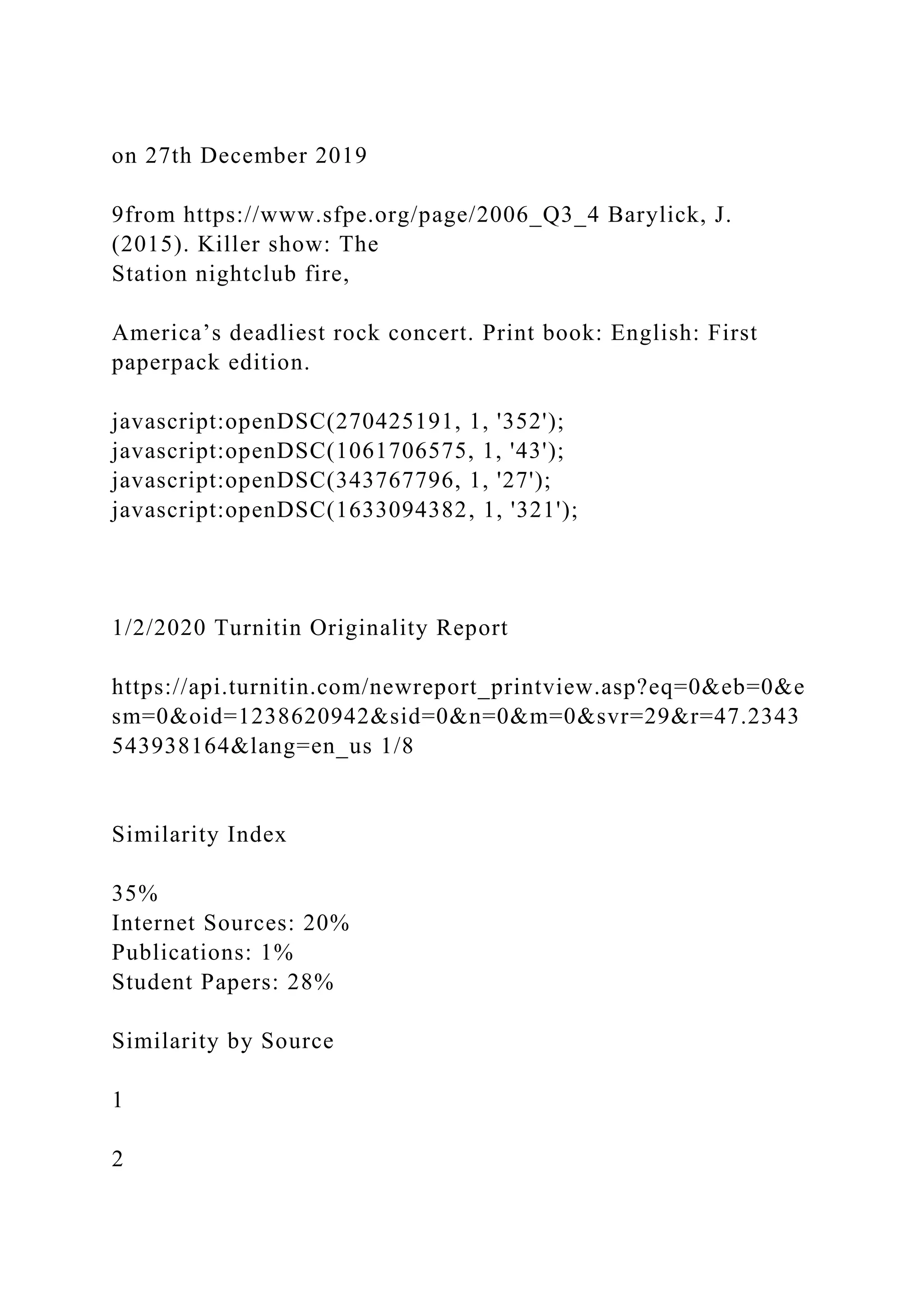 on 27th December 2019
9from https://www.sfpe.org/page/2006_Q3_4 Barylick, J.
(2015). Killer show: The
Station nightclub fire,
America’s deadliest rock concert. Print book: English: First
paperpack edition.
javascript:openDSC(270425191, 1, '352');
javascript:openDSC(1061706575, 1, '43');
javascript:openDSC(343767796, 1, '27');
javascript:openDSC(1633094382, 1, '321');
1/2/2020 Turnitin Originality Report
https://api.turnitin.com/newreport_printview.asp?eq=0&eb=0&e
sm=0&oid=1238620942&sid=0&n=0&m=0&svr=29&r=47.2343
543938164&lang=en_us 1/8
Similarity Index
35%
Internet Sources: 20%
Publications: 1%
Student Papers: 28%
Similarity by Source
1
2
 