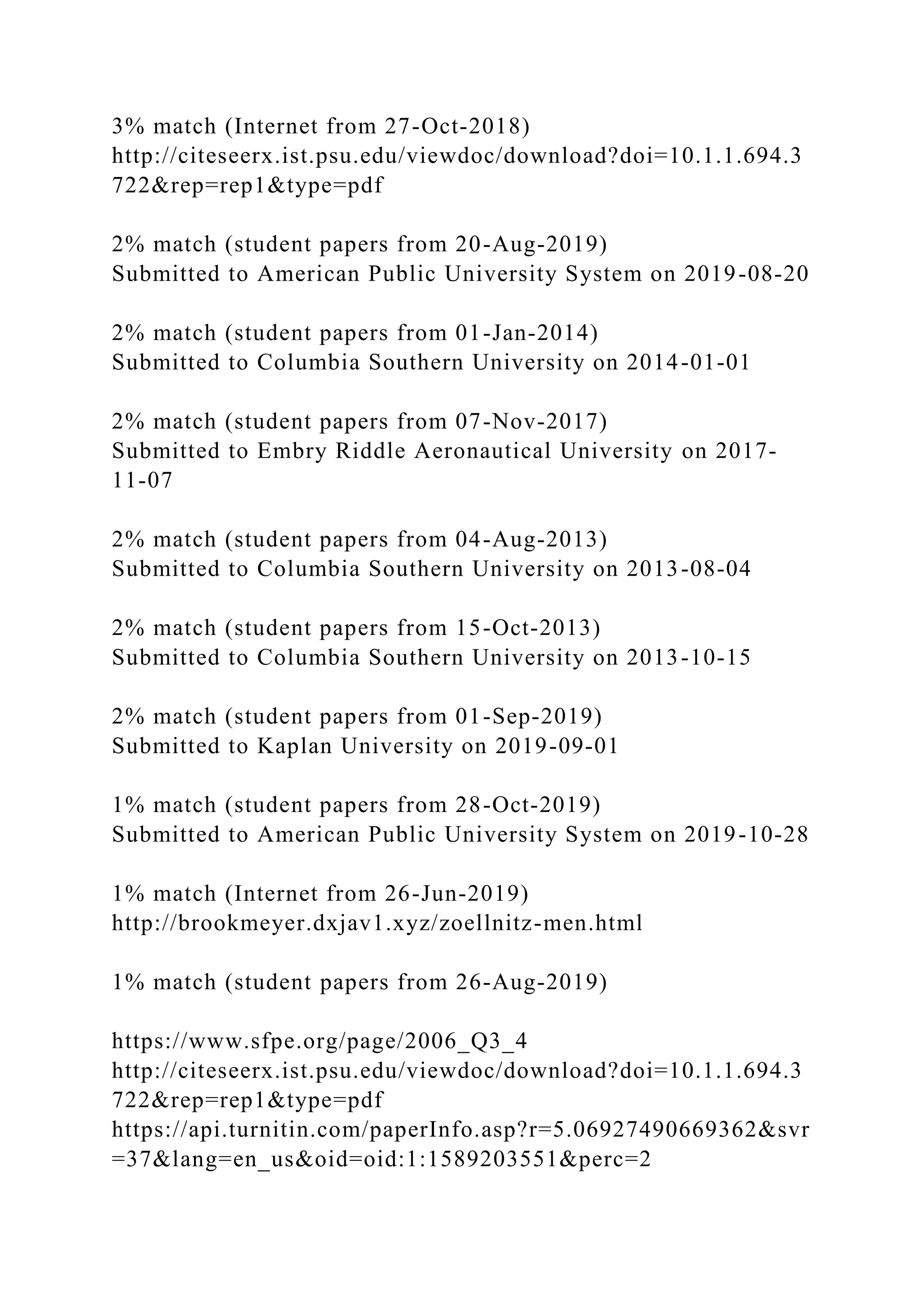 3% match (Internet from 27-Oct-2018)
http://citeseerx.ist.psu.edu/viewdoc/download?doi=10.1.1.694.3
722&rep=rep1&type=pdf
2% match (student papers from 20-Aug-2019)
Submitted to American Public University System on 2019-08-20
2% match (student papers from 01-Jan-2014)
Submitted to Columbia Southern University on 2014-01-01
2% match (student papers from 07-Nov-2017)
Submitted to Embry Riddle Aeronautical University on 2017-
11-07
2% match (student papers from 04-Aug-2013)
Submitted to Columbia Southern University on 2013-08-04
2% match (student papers from 15-Oct-2013)
Submitted to Columbia Southern University on 2013-10-15
2% match (student papers from 01-Sep-2019)
Submitted to Kaplan University on 2019-09-01
1% match (student papers from 28-Oct-2019)
Submitted to American Public University System on 2019-10-28
1% match (Internet from 26-Jun-2019)
http://brookmeyer.dxjav1.xyz/zoellnitz-men.html
1% match (student papers from 26-Aug-2019)
https://www.sfpe.org/page/2006_Q3_4
http://citeseerx.ist.psu.edu/viewdoc/download?doi=10.1.1.694.3
722&rep=rep1&type=pdf
https://api.turnitin.com/paperInfo.asp?r=5.06927490669362&svr
=37&lang=en_us&oid=oid:1:1589203551&perc=2
 