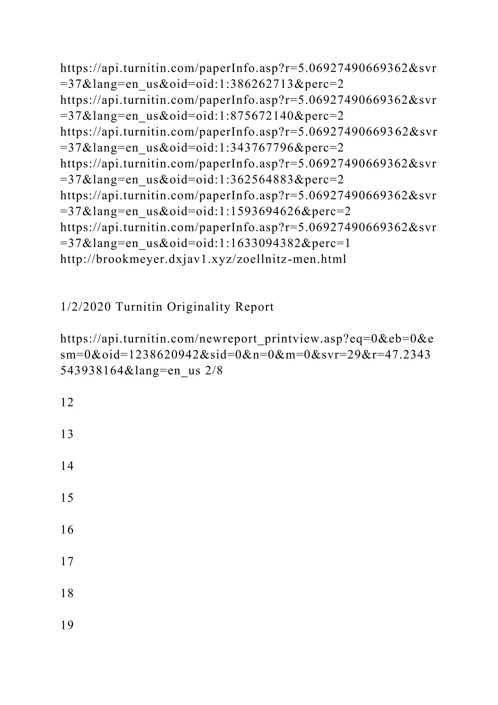 https://api.turnitin.com/paperInfo.asp?r=5.06927490669362&svr
=37&lang=en_us&oid=oid:1:386262713&perc=2
https://api.turnitin.com/paperInfo.asp?r=5.06927490669362&svr
=37&lang=en_us&oid=oid:1:875672140&perc=2
https://api.turnitin.com/paperInfo.asp?r=5.06927490669362&svr
=37&lang=en_us&oid=oid:1:343767796&perc=2
https://api.turnitin.com/paperInfo.asp?r=5.06927490669362&svr
=37&lang=en_us&oid=oid:1:362564883&perc=2
https://api.turnitin.com/paperInfo.asp?r=5.06927490669362&svr
=37&lang=en_us&oid=oid:1:1593694626&perc=2
https://api.turnitin.com/paperInfo.asp?r=5.06927490669362&svr
=37&lang=en_us&oid=oid:1:1633094382&perc=1
http://brookmeyer.dxjav1.xyz/zoellnitz-men.html
1/2/2020 Turnitin Originality Report
https://api.turnitin.com/newreport_printview.asp?eq=0&eb=0&e
sm=0&oid=1238620942&sid=0&n=0&m=0&svr=29&r=47.2343
543938164&lang=en_us 2/8
12
13
14
15
16
17
18
19
 