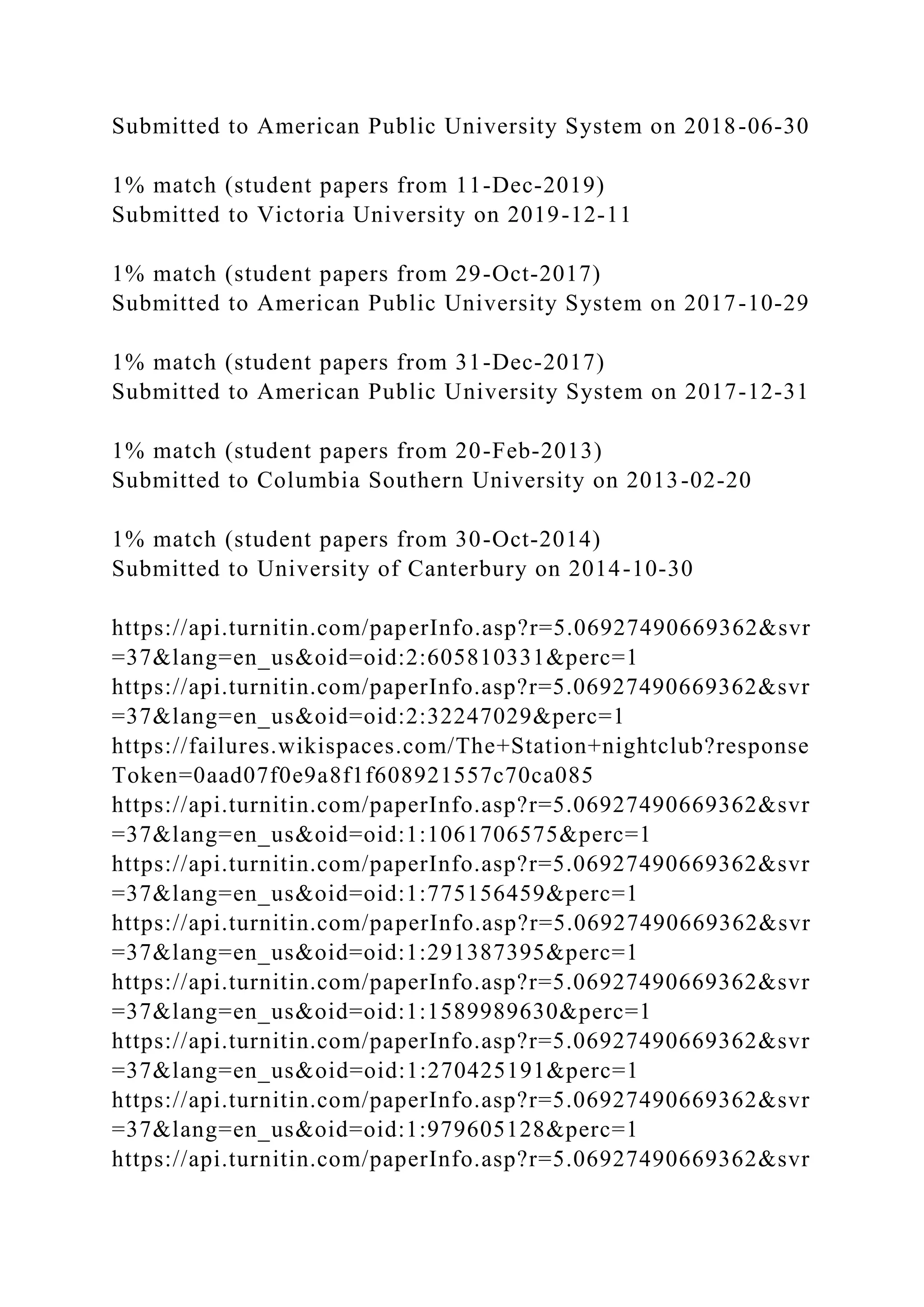 Submitted to American Public University System on 2018-06-30
1% match (student papers from 11-Dec-2019)
Submitted to Victoria University on 2019-12-11
1% match (student papers from 29-Oct-2017)
Submitted to American Public University System on 2017-10-29
1% match (student papers from 31-Dec-2017)
Submitted to American Public University System on 2017-12-31
1% match (student papers from 20-Feb-2013)
Submitted to Columbia Southern University on 2013-02-20
1% match (student papers from 30-Oct-2014)
Submitted to University of Canterbury on 2014-10-30
https://api.turnitin.com/paperInfo.asp?r=5.06927490669362&svr
=37&lang=en_us&oid=oid:2:605810331&perc=1
https://api.turnitin.com/paperInfo.asp?r=5.06927490669362&svr
=37&lang=en_us&oid=oid:2:32247029&perc=1
https://failures.wikispaces.com/The+Station+nightclub?response
Token=0aad07f0e9a8f1f608921557c70ca085
https://api.turnitin.com/paperInfo.asp?r=5.06927490669362&svr
=37&lang=en_us&oid=oid:1:1061706575&perc=1
https://api.turnitin.com/paperInfo.asp?r=5.06927490669362&svr
=37&lang=en_us&oid=oid:1:775156459&perc=1
https://api.turnitin.com/paperInfo.asp?r=5.06927490669362&svr
=37&lang=en_us&oid=oid:1:291387395&perc=1
https://api.turnitin.com/paperInfo.asp?r=5.06927490669362&svr
=37&lang=en_us&oid=oid:1:1589989630&perc=1
https://api.turnitin.com/paperInfo.asp?r=5.06927490669362&svr
=37&lang=en_us&oid=oid:1:270425191&perc=1
https://api.turnitin.com/paperInfo.asp?r=5.06927490669362&svr
=37&lang=en_us&oid=oid:1:979605128&perc=1
https://api.turnitin.com/paperInfo.asp?r=5.06927490669362&svr
 