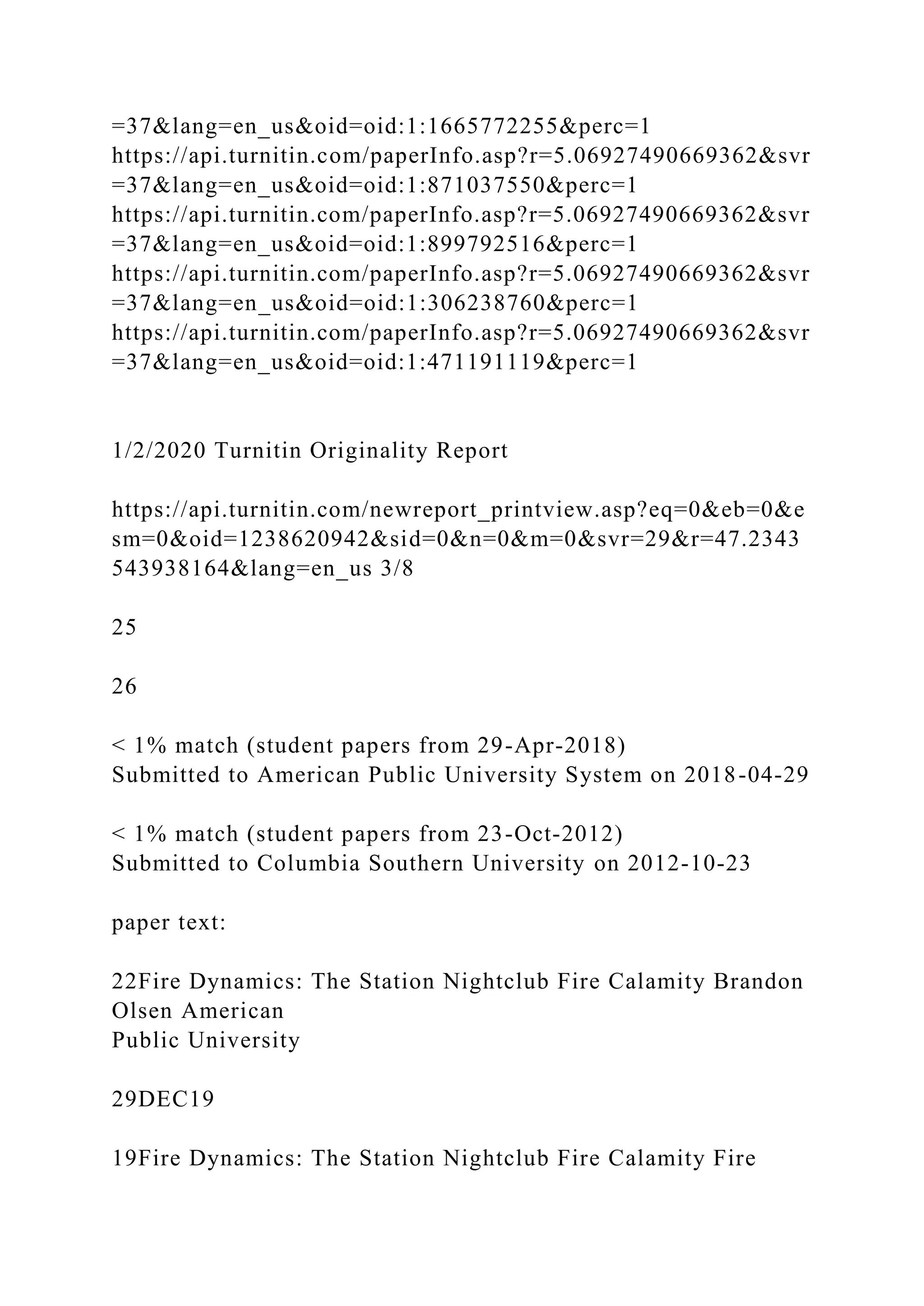 =37&lang=en_us&oid=oid:1:1665772255&perc=1
https://api.turnitin.com/paperInfo.asp?r=5.06927490669362&svr
=37&lang=en_us&oid=oid:1:871037550&perc=1
https://api.turnitin.com/paperInfo.asp?r=5.06927490669362&svr
=37&lang=en_us&oid=oid:1:899792516&perc=1
https://api.turnitin.com/paperInfo.asp?r=5.06927490669362&svr
=37&lang=en_us&oid=oid:1:306238760&perc=1
https://api.turnitin.com/paperInfo.asp?r=5.06927490669362&svr
=37&lang=en_us&oid=oid:1:471191119&perc=1
1/2/2020 Turnitin Originality Report
https://api.turnitin.com/newreport_printview.asp?eq=0&eb=0&e
sm=0&oid=1238620942&sid=0&n=0&m=0&svr=29&r=47.2343
543938164&lang=en_us 3/8
25
26
< 1% match (student papers from 29-Apr-2018)
Submitted to American Public University System on 2018-04-29
< 1% match (student papers from 23-Oct-2012)
Submitted to Columbia Southern University on 2012-10-23
paper text:
22Fire Dynamics: The Station Nightclub Fire Calamity Brandon
Olsen American
Public University
29DEC19
19Fire Dynamics: The Station Nightclub Fire Calamity Fire
 