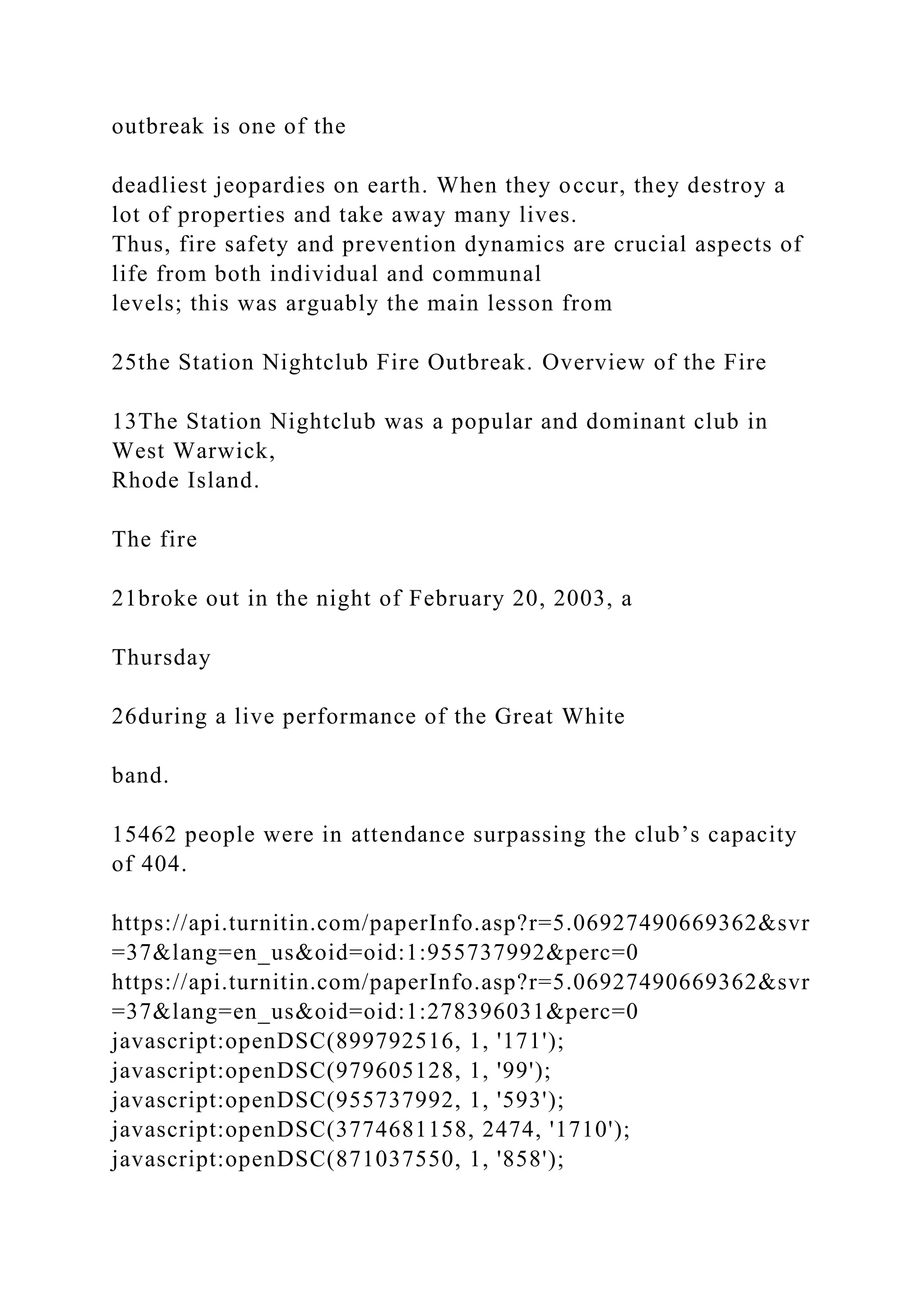 outbreak is one of the
deadliest jeopardies on earth. When they occur, they destroy a
lot of properties and take away many lives.
Thus, fire safety and prevention dynamics are crucial aspects of
life from both individual and communal
levels; this was arguably the main lesson from
25the Station Nightclub Fire Outbreak. Overview of the Fire
13The Station Nightclub was a popular and dominant club in
West Warwick,
Rhode Island.
The fire
21broke out in the night of February 20, 2003, a
Thursday
26during a live performance of the Great White
band.
15462 people were in attendance surpassing the club’s capacity
of 404.
https://api.turnitin.com/paperInfo.asp?r=5.06927490669362&svr
=37&lang=en_us&oid=oid:1:955737992&perc=0
https://api.turnitin.com/paperInfo.asp?r=5.06927490669362&svr
=37&lang=en_us&oid=oid:1:278396031&perc=0
javascript:openDSC(899792516, 1, '171');
javascript:openDSC(979605128, 1, '99');
javascript:openDSC(955737992, 1, '593');
javascript:openDSC(3774681158, 2474, '1710');
javascript:openDSC(871037550, 1, '858');
 