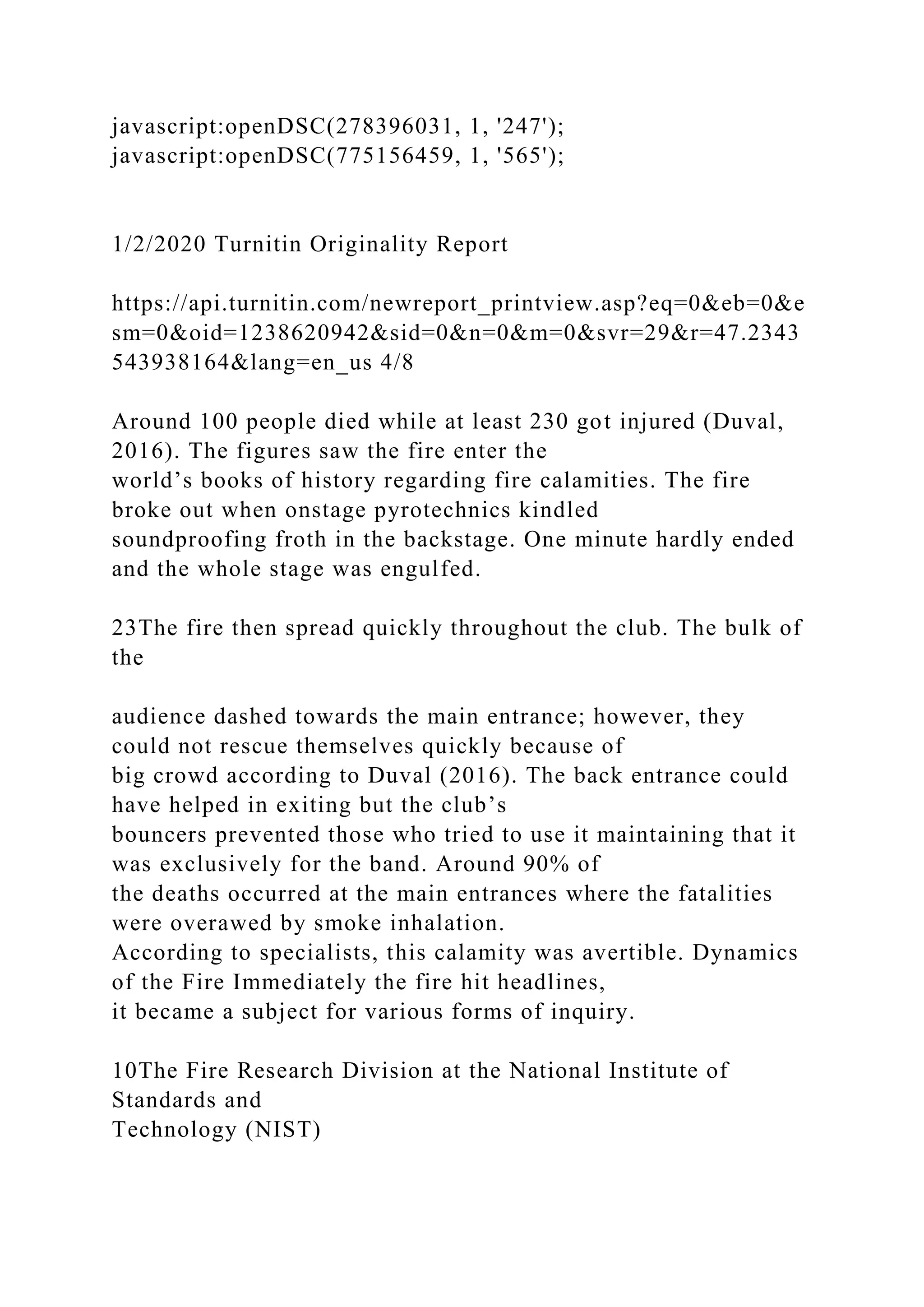 javascript:openDSC(278396031, 1, '247');
javascript:openDSC(775156459, 1, '565');
1/2/2020 Turnitin Originality Report
https://api.turnitin.com/newreport_printview.asp?eq=0&eb=0&e
sm=0&oid=1238620942&sid=0&n=0&m=0&svr=29&r=47.2343
543938164&lang=en_us 4/8
Around 100 people died while at least 230 got injured (Duval,
2016). The figures saw the fire enter the
world’s books of history regarding fire calamities. The fire
broke out when onstage pyrotechnics kindled
soundproofing froth in the backstage. One minute hardly ended
and the whole stage was engulfed.
23The fire then spread quickly throughout the club. The bulk of
the
audience dashed towards the main entrance; however, they
could not rescue themselves quickly because of
big crowd according to Duval (2016). The back entrance could
have helped in exiting but the club’s
bouncers prevented those who tried to use it maintaining that it
was exclusively for the band. Around 90% of
the deaths occurred at the main entrances where the fatalities
were overawed by smoke inhalation.
According to specialists, this calamity was avertible. Dynamics
of the Fire Immediately the fire hit headlines,
it became a subject for various forms of inquiry.
10The Fire Research Division at the National Institute of
Standards and
Technology (NIST)
 