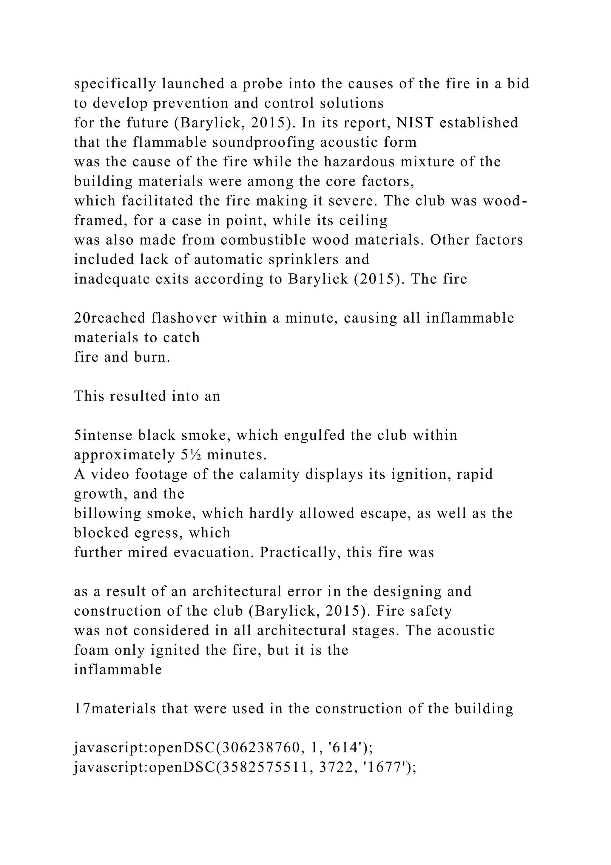 specifically launched a probe into the causes of the fire in a bid
to develop prevention and control solutions
for the future (Barylick, 2015). In its report, NIST established
that the flammable soundproofing acoustic form
was the cause of the fire while the hazardous mixture of the
building materials were among the core factors,
which facilitated the fire making it severe. The club was wood-
framed, for a case in point, while its ceiling
was also made from combustible wood materials. Other factors
included lack of automatic sprinklers and
inadequate exits according to Barylick (2015). The fire
20reached flashover within a minute, causing all inflammable
materials to catch
fire and burn.
This resulted into an
5intense black smoke, which engulfed the club within
approximately 5½ minutes.
A video footage of the calamity displays its ignition, rapid
growth, and the
billowing smoke, which hardly allowed escape, as well as the
blocked egress, which
further mired evacuation. Practically, this fire was
as a result of an architectural error in the designing and
construction of the club (Barylick, 2015). Fire safety
was not considered in all architectural stages. The acoustic
foam only ignited the fire, but it is the
inflammable
17materials that were used in the construction of the building
javascript:openDSC(306238760, 1, '614');
javascript:openDSC(3582575511, 3722, '1677');
 
