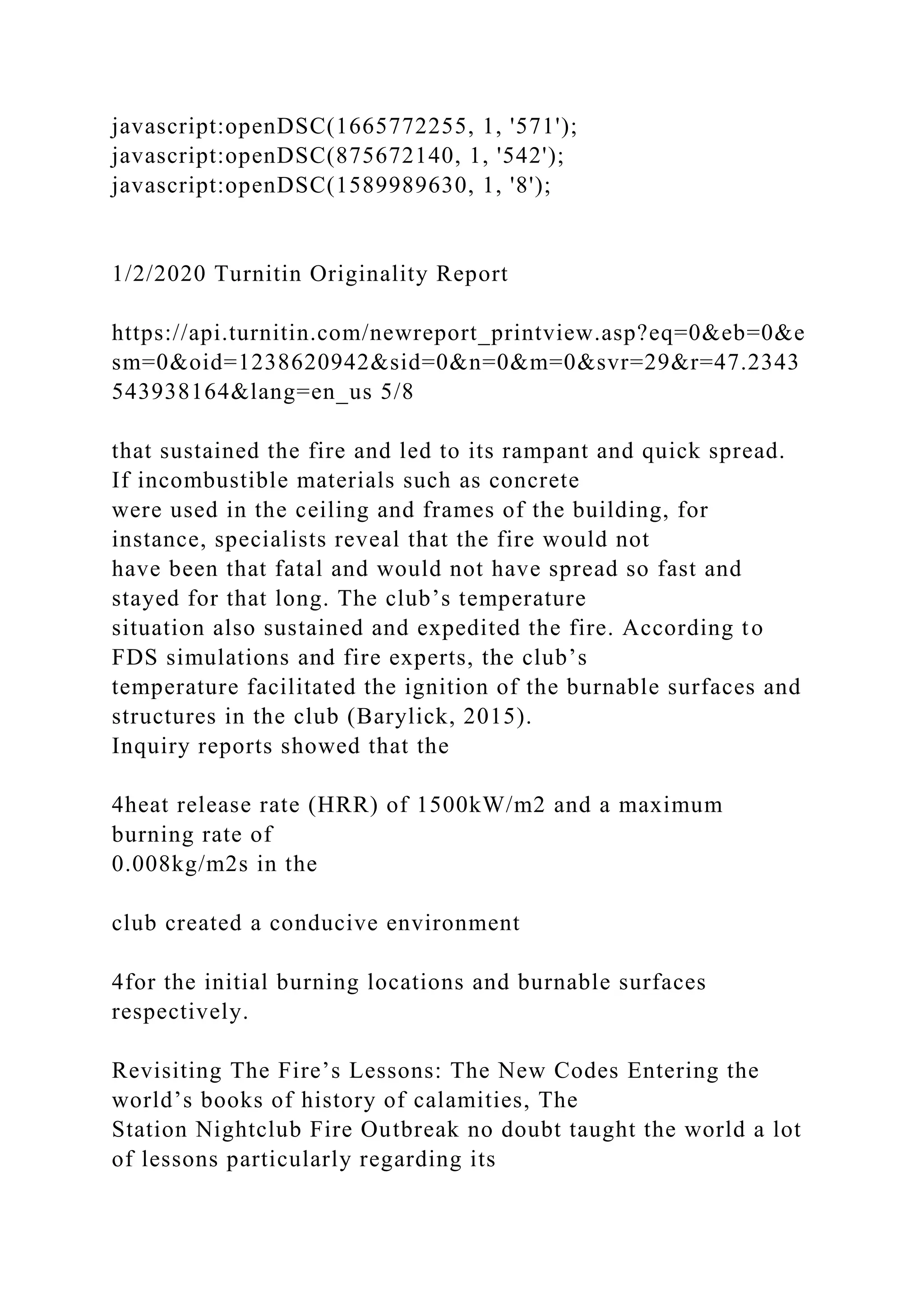 javascript:openDSC(1665772255, 1, '571');
javascript:openDSC(875672140, 1, '542');
javascript:openDSC(1589989630, 1, '8');
1/2/2020 Turnitin Originality Report
https://api.turnitin.com/newreport_printview.asp?eq=0&eb=0&e
sm=0&oid=1238620942&sid=0&n=0&m=0&svr=29&r=47.2343
543938164&lang=en_us 5/8
that sustained the fire and led to its rampant and quick spread.
If incombustible materials such as concrete
were used in the ceiling and frames of the building, for
instance, specialists reveal that the fire would not
have been that fatal and would not have spread so fast and
stayed for that long. The club’s temperature
situation also sustained and expedited the fire. According to
FDS simulations and fire experts, the club’s
temperature facilitated the ignition of the burnable surfaces and
structures in the club (Barylick, 2015).
Inquiry reports showed that the
4heat release rate (HRR) of 1500kW/m2 and a maximum
burning rate of
0.008kg/m2s in the
club created a conducive environment
4for the initial burning locations and burnable surfaces
respectively.
Revisiting The Fire’s Lessons: The New Codes Entering the
world’s books of history of calamities, The
Station Nightclub Fire Outbreak no doubt taught the world a lot
of lessons particularly regarding its
 