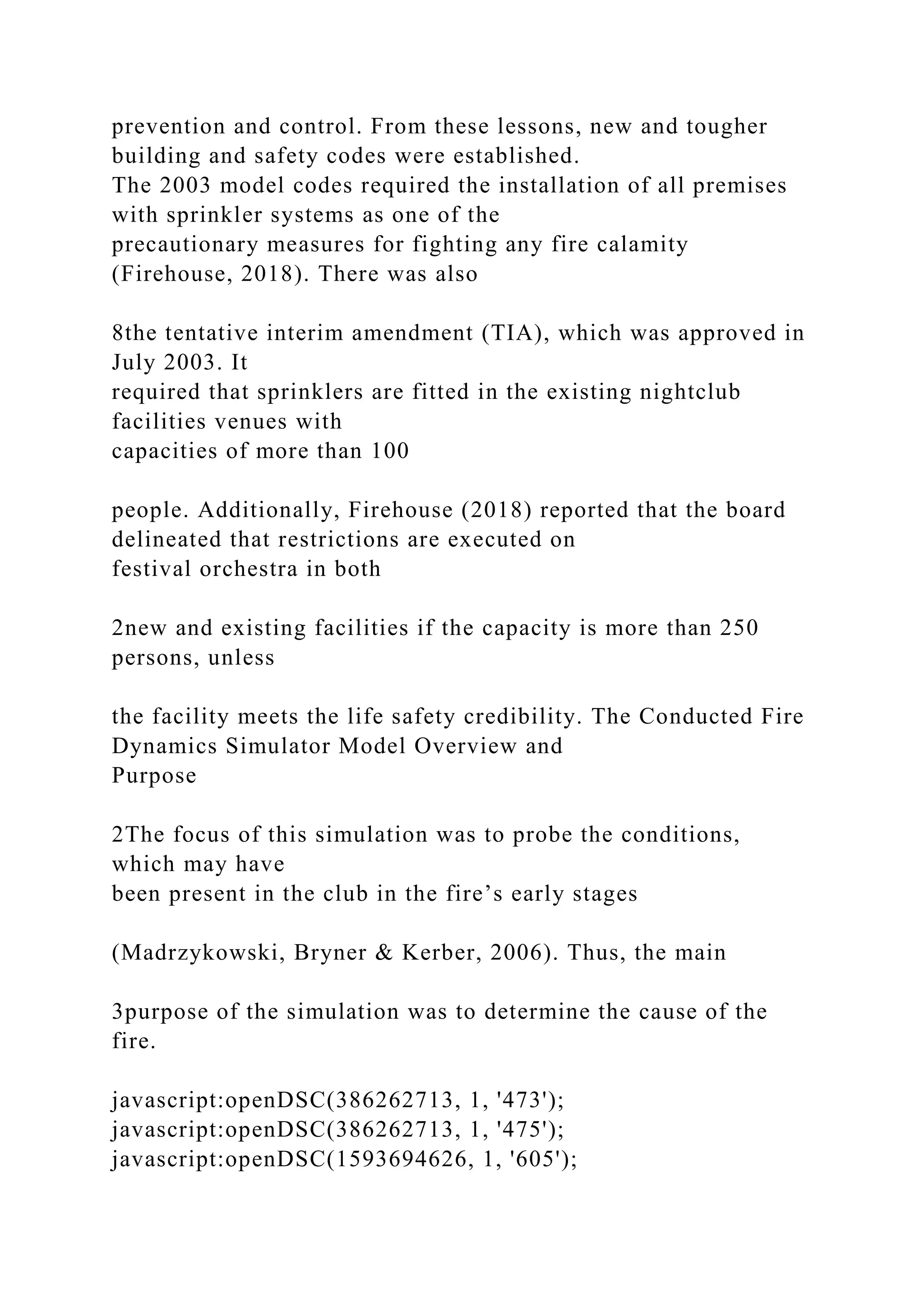 prevention and control. From these lessons, new and tougher
building and safety codes were established.
The 2003 model codes required the installation of all premises
with sprinkler systems as one of the
precautionary measures for fighting any fire calamity
(Firehouse, 2018). There was also
8the tentative interim amendment (TIA), which was approved in
July 2003. It
required that sprinklers are fitted in the existing nightclub
facilities venues with
capacities of more than 100
people. Additionally, Firehouse (2018) reported that the board
delineated that restrictions are executed on
festival orchestra in both
2new and existing facilities if the capacity is more than 250
persons, unless
the facility meets the life safety credibility. The Conducted Fire
Dynamics Simulator Model Overview and
Purpose
2The focus of this simulation was to probe the conditions,
which may have
been present in the club in the fire’s early stages
(Madrzykowski, Bryner & Kerber, 2006). Thus, the main
3purpose of the simulation was to determine the cause of the
fire.
javascript:openDSC(386262713, 1, '473');
javascript:openDSC(386262713, 1, '475');
javascript:openDSC(1593694626, 1, '605');
 