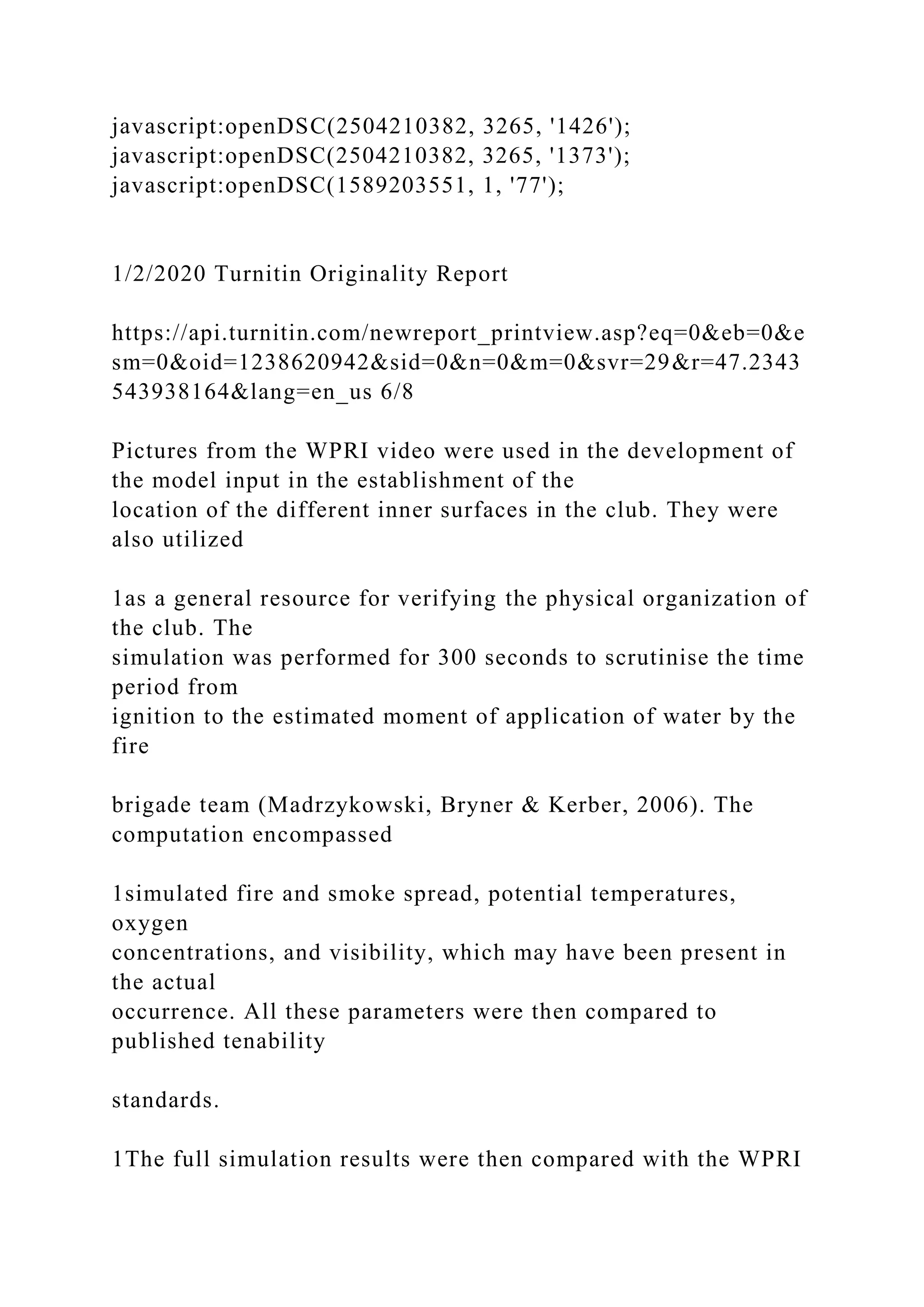 javascript:openDSC(2504210382, 3265, '1426');
javascript:openDSC(2504210382, 3265, '1373');
javascript:openDSC(1589203551, 1, '77');
1/2/2020 Turnitin Originality Report
https://api.turnitin.com/newreport_printview.asp?eq=0&eb=0&e
sm=0&oid=1238620942&sid=0&n=0&m=0&svr=29&r=47.2343
543938164&lang=en_us 6/8
Pictures from the WPRI video were used in the development of
the model input in the establishment of the
location of the different inner surfaces in the club. They were
also utilized
1as a general resource for verifying the physical organization of
the club. The
simulation was performed for 300 seconds to scrutinise the time
period from
ignition to the estimated moment of application of water by the
fire
brigade team (Madrzykowski, Bryner & Kerber, 2006). The
computation encompassed
1simulated fire and smoke spread, potential temperatures,
oxygen
concentrations, and visibility, which may have been present in
the actual
occurrence. All these parameters were then compared to
published tenability
standards.
1The full simulation results were then compared with the WPRI
 