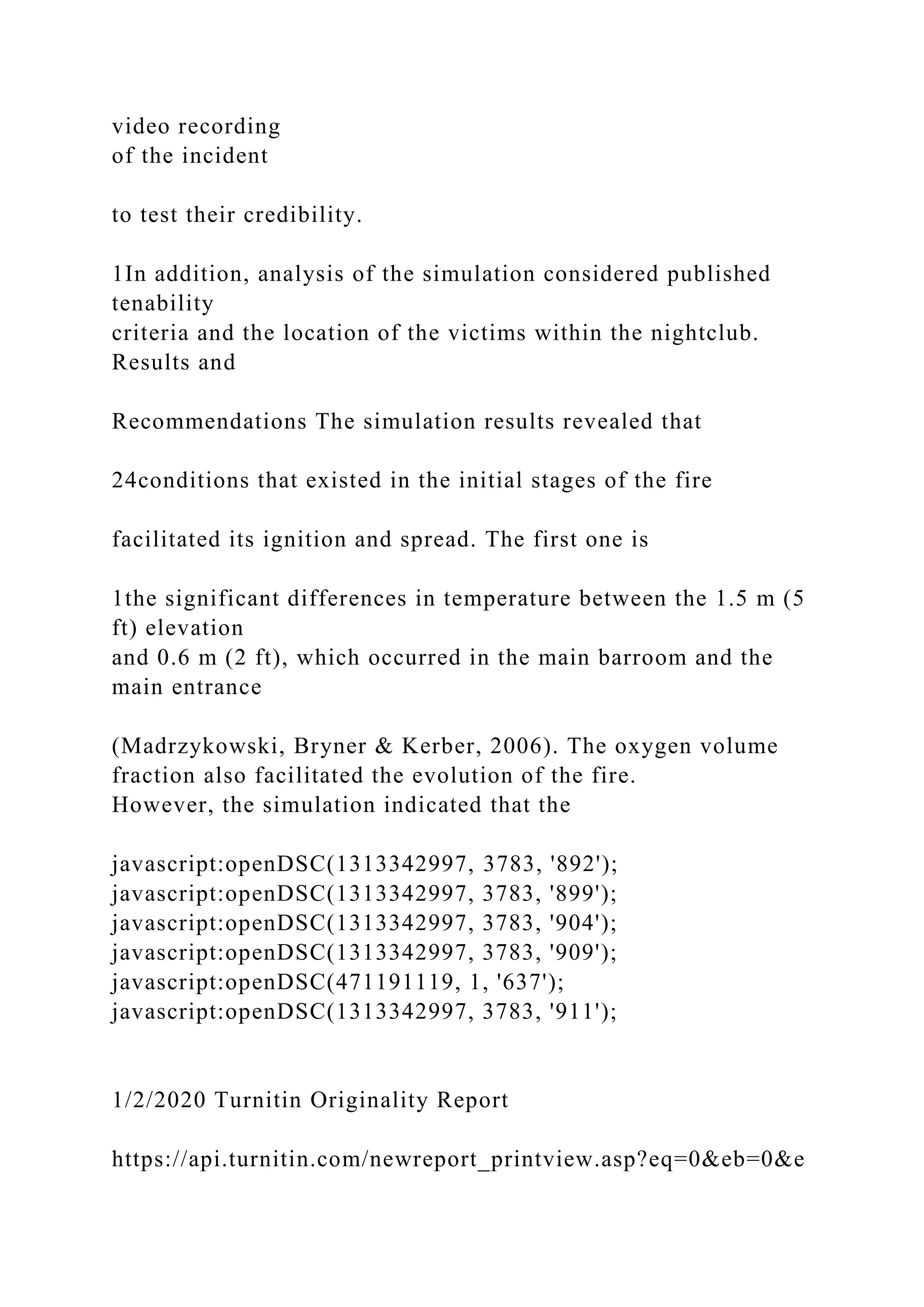 video recording
of the incident
to test their credibility.
1In addition, analysis of the simulation considered published
tenability
criteria and the location of the victims within the nightclub.
Results and
Recommendations The simulation results revealed that
24conditions that existed in the initial stages of the fire
facilitated its ignition and spread. The first one is
1the significant differences in temperature between the 1.5 m (5
ft) elevation
and 0.6 m (2 ft), which occurred in the main barroom and the
main entrance
(Madrzykowski, Bryner & Kerber, 2006). The oxygen volume
fraction also facilitated the evolution of the fire.
However, the simulation indicated that the
javascript:openDSC(1313342997, 3783, '892');
javascript:openDSC(1313342997, 3783, '899');
javascript:openDSC(1313342997, 3783, '904');
javascript:openDSC(1313342997, 3783, '909');
javascript:openDSC(471191119, 1, '637');
javascript:openDSC(1313342997, 3783, '911');
1/2/2020 Turnitin Originality Report
https://api.turnitin.com/newreport_printview.asp?eq=0&eb=0&e
 