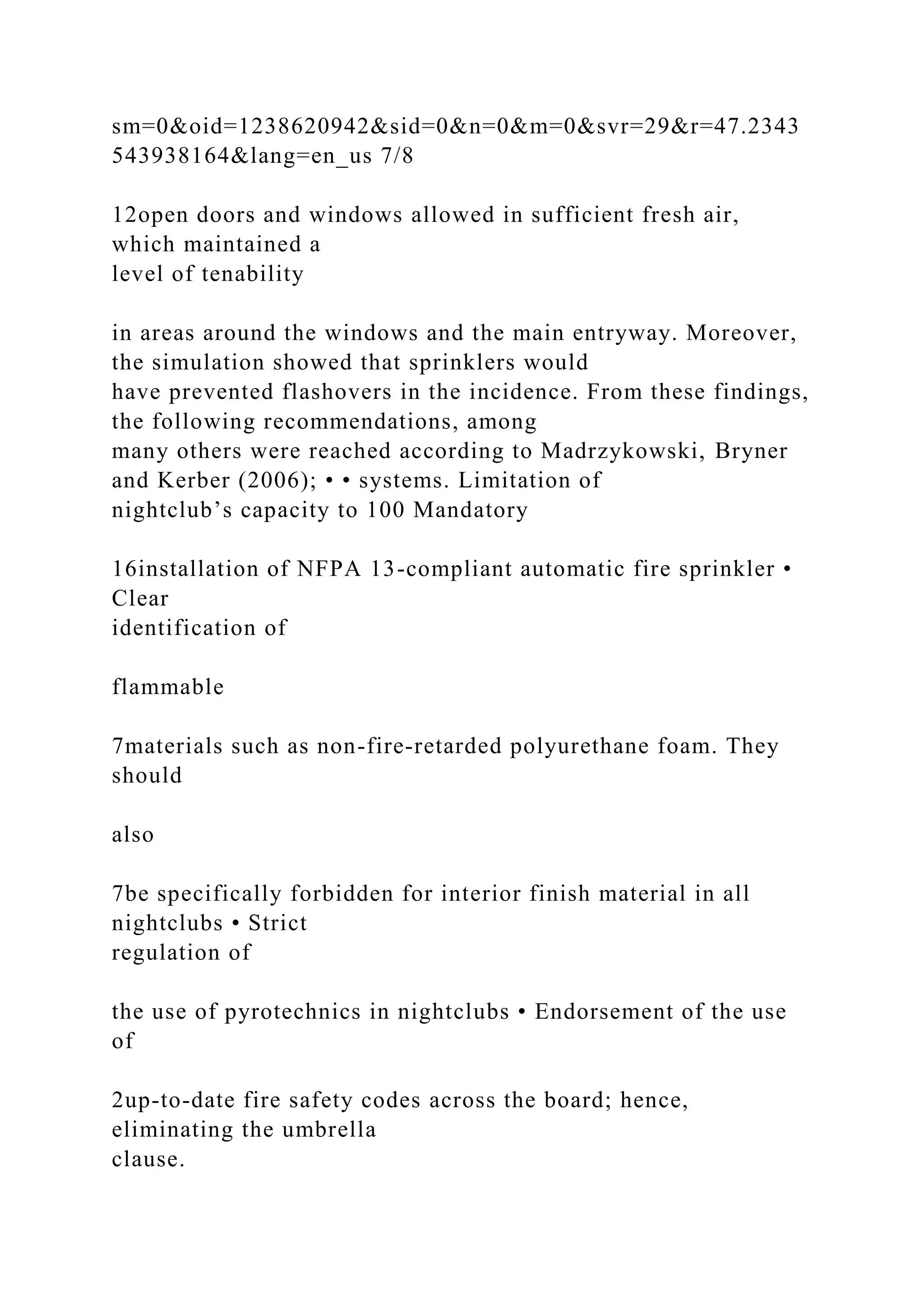 sm=0&oid=1238620942&sid=0&n=0&m=0&svr=29&r=47.2343
543938164&lang=en_us 7/8
12open doors and windows allowed in sufficient fresh air,
which maintained a
level of tenability
in areas around the windows and the main entryway. Moreover,
the simulation showed that sprinklers would
have prevented flashovers in the incidence. From these findings,
the following recommendations, among
many others were reached according to Madrzykowski, Bryner
and Kerber (2006); • • systems. Limitation of
nightclub’s capacity to 100 Mandatory
16installation of NFPA 13-compliant automatic fire sprinkler •
Clear
identification of
flammable
7materials such as non-fire-retarded polyurethane foam. They
should
also
7be specifically forbidden for interior finish material in all
nightclubs • Strict
regulation of
the use of pyrotechnics in nightclubs • Endorsement of the use
of
2up-to-date fire safety codes across the board; hence,
eliminating the umbrella
clause.
 