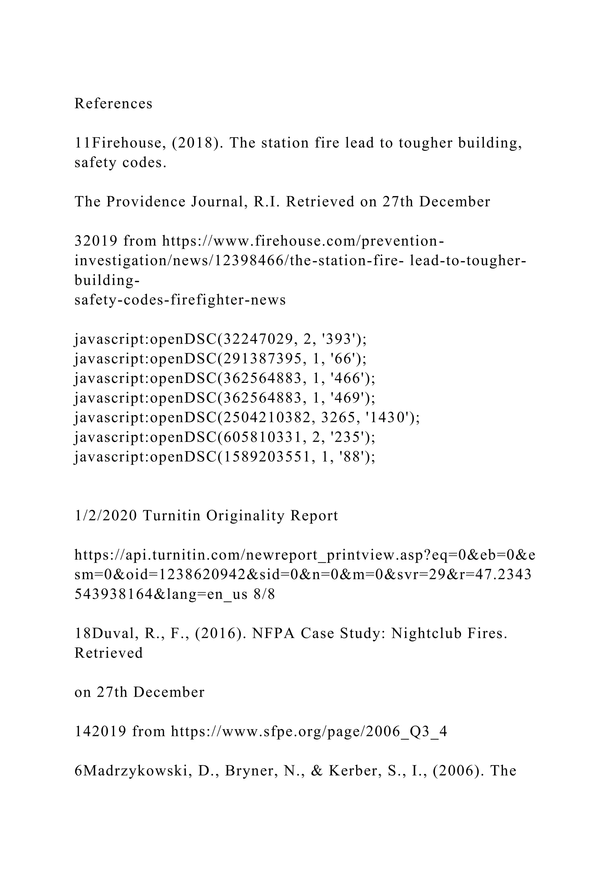 References
11Firehouse, (2018). The station fire lead to tougher building,
safety codes.
The Providence Journal, R.I. Retrieved on 27th December
32019 from https://www.firehouse.com/prevention-
investigation/news/12398466/the-station-fire- lead-to-tougher-
building-
safety-codes-firefighter-news
javascript:openDSC(32247029, 2, '393');
javascript:openDSC(291387395, 1, '66');
javascript:openDSC(362564883, 1, '466');
javascript:openDSC(362564883, 1, '469');
javascript:openDSC(2504210382, 3265, '1430');
javascript:openDSC(605810331, 2, '235');
javascript:openDSC(1589203551, 1, '88');
1/2/2020 Turnitin Originality Report
https://api.turnitin.com/newreport_printview.asp?eq=0&eb=0&e
sm=0&oid=1238620942&sid=0&n=0&m=0&svr=29&r=47.2343
543938164&lang=en_us 8/8
18Duval, R., F., (2016). NFPA Case Study: Nightclub Fires.
Retrieved
on 27th December
142019 from https://www.sfpe.org/page/2006_Q3_4
6Madrzykowski, D., Bryner, N., & Kerber, S., I., (2006). The
 