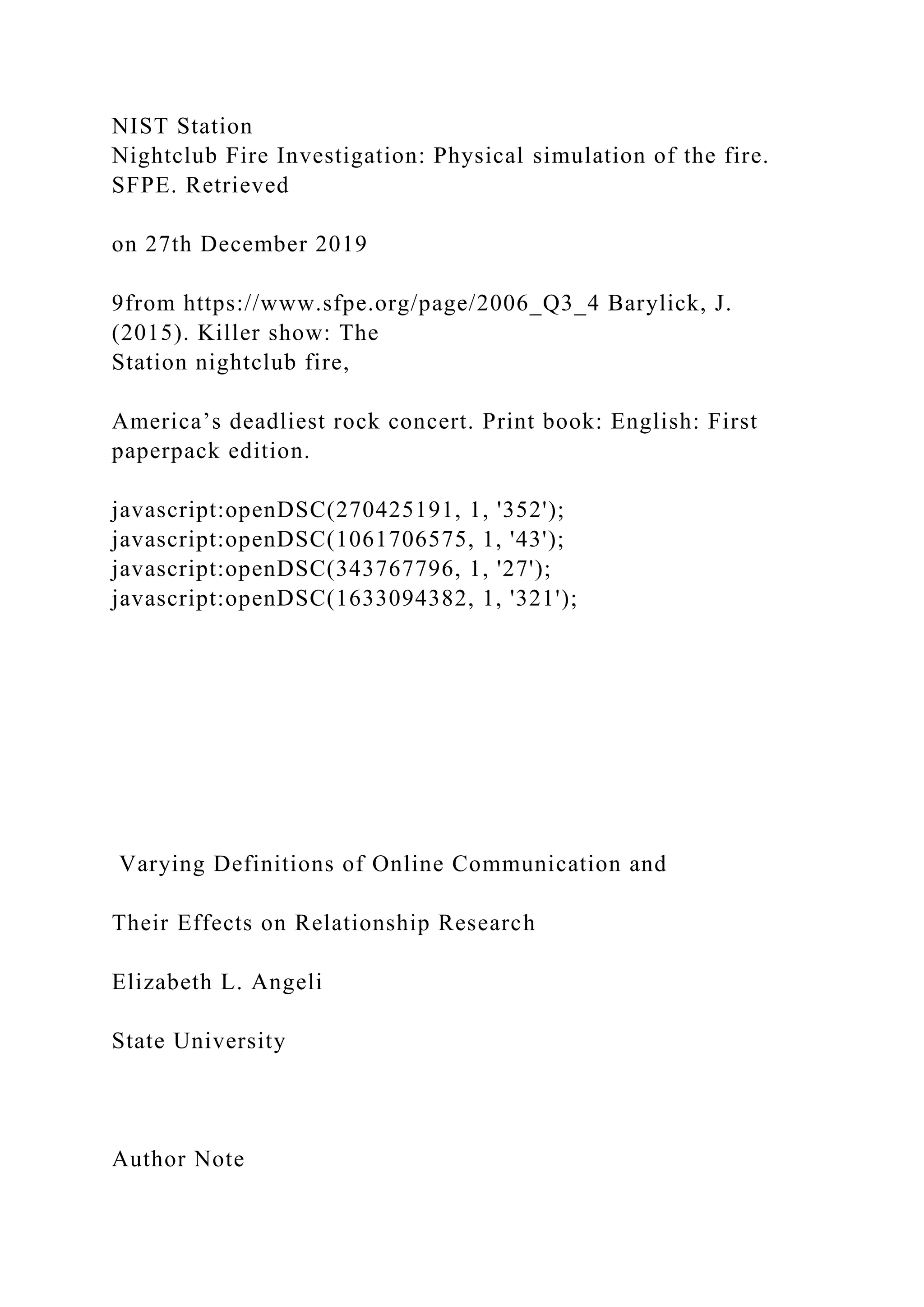 NIST Station
Nightclub Fire Investigation: Physical simulation of the fire.
SFPE. Retrieved
on 27th December 2019
9from https://www.sfpe.org/page/2006_Q3_4 Barylick, J.
(2015). Killer show: The
Station nightclub fire,
America’s deadliest rock concert. Print book: English: First
paperpack edition.
javascript:openDSC(270425191, 1, '352');
javascript:openDSC(1061706575, 1, '43');
javascript:openDSC(343767796, 1, '27');
javascript:openDSC(1633094382, 1, '321');
Varying Definitions of Online Communication and
Their Effects on Relationship Research
Elizabeth L. Angeli
State University
Author Note
 