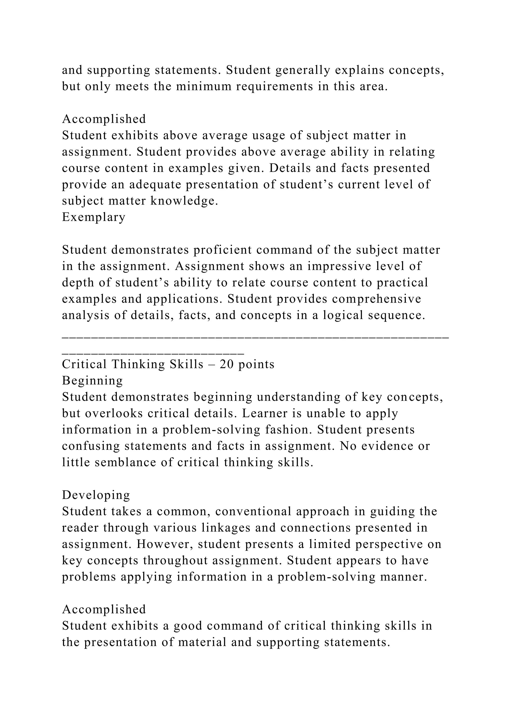 and supporting statements. Student generally explains concepts,
but only meets the minimum requirements in this area.
Accomplished
Student exhibits above average usage of subject matter in
assignment. Student provides above average ability in relating
course content in examples given. Details and facts presented
provide an adequate presentation of student’s current level of
subject matter knowledge.
Exemplary
Student demonstrates proficient command of the subject matter
in the assignment. Assignment shows an impressive level of
depth of student’s ability to relate course content to practical
examples and applications. Student provides comprehensive
analysis of details, facts, and concepts in a logical sequence.
_____________________________________________________
_________________________
Critical Thinking Skills – 20 points
Beginning
Student demonstrates beginning understanding of key concepts,
but overlooks critical details. Learner is unable to apply
information in a problem-solving fashion. Student presents
confusing statements and facts in assignment. No evidence or
little semblance of critical thinking skills.
Developing
Student takes a common, conventional approach in guiding the
reader through various linkages and connections presented in
assignment. However, student presents a limited perspective on
key concepts throughout assignment. Student appears to have
problems applying information in a problem-solving manner.
Accomplished
Student exhibits a good command of critical thinking skills in
the presentation of material and supporting statements.
 