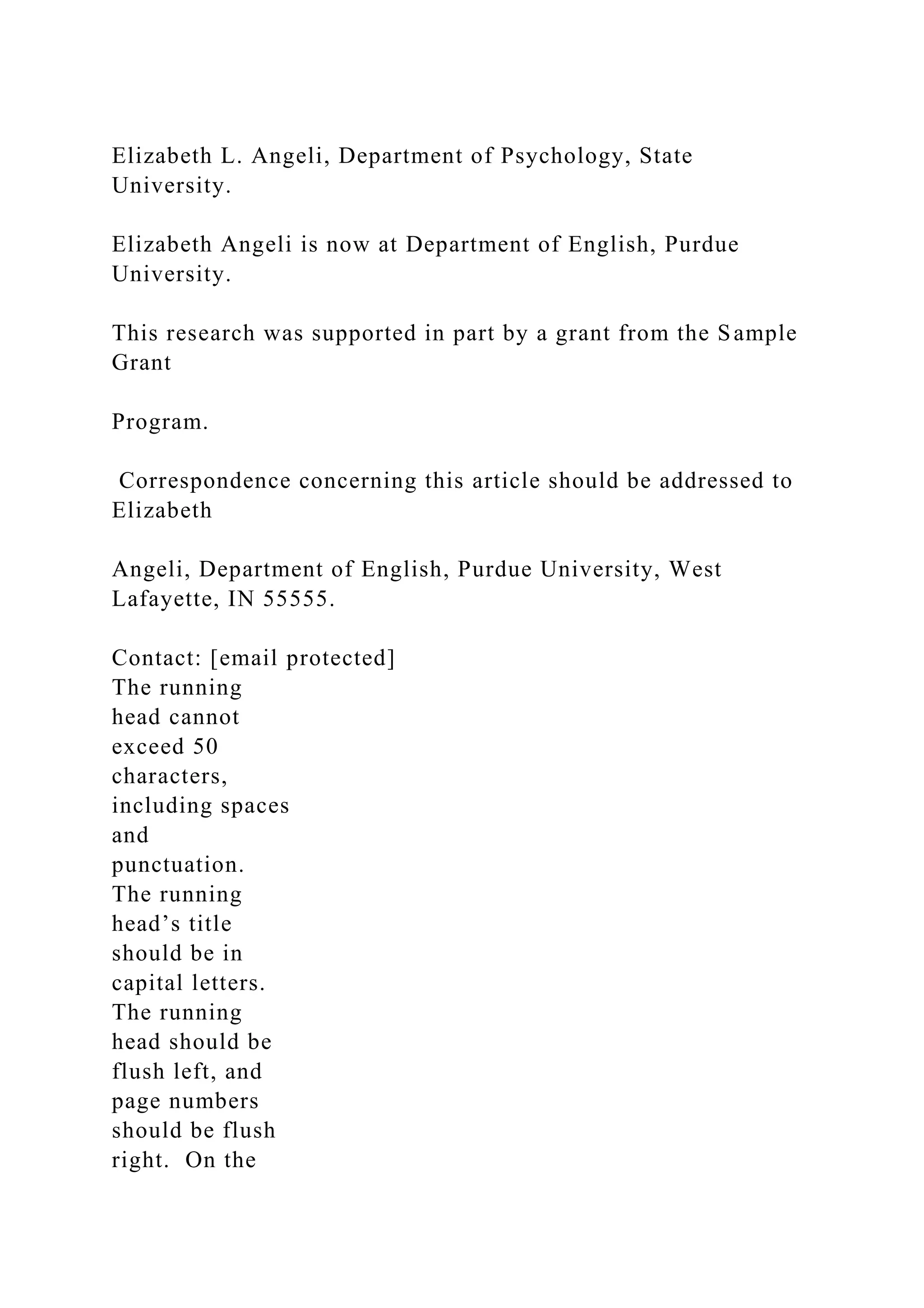 Elizabeth L. Angeli, Department of Psychology, State
University.
Elizabeth Angeli is now at Department of English, Purdue
University.
This research was supported in part by a grant from the Sample
Grant
Program.
Correspondence concerning this article should be addressed to
Elizabeth
Angeli, Department of English, Purdue University, West
Lafayette, IN 55555.
Contact: [email protected]
The running
head cannot
exceed 50
characters,
including spaces
and
punctuation.
The running
head’s title
should be in
capital letters.
The running
head should be
flush left, and
page numbers
should be flush
right. On the
 