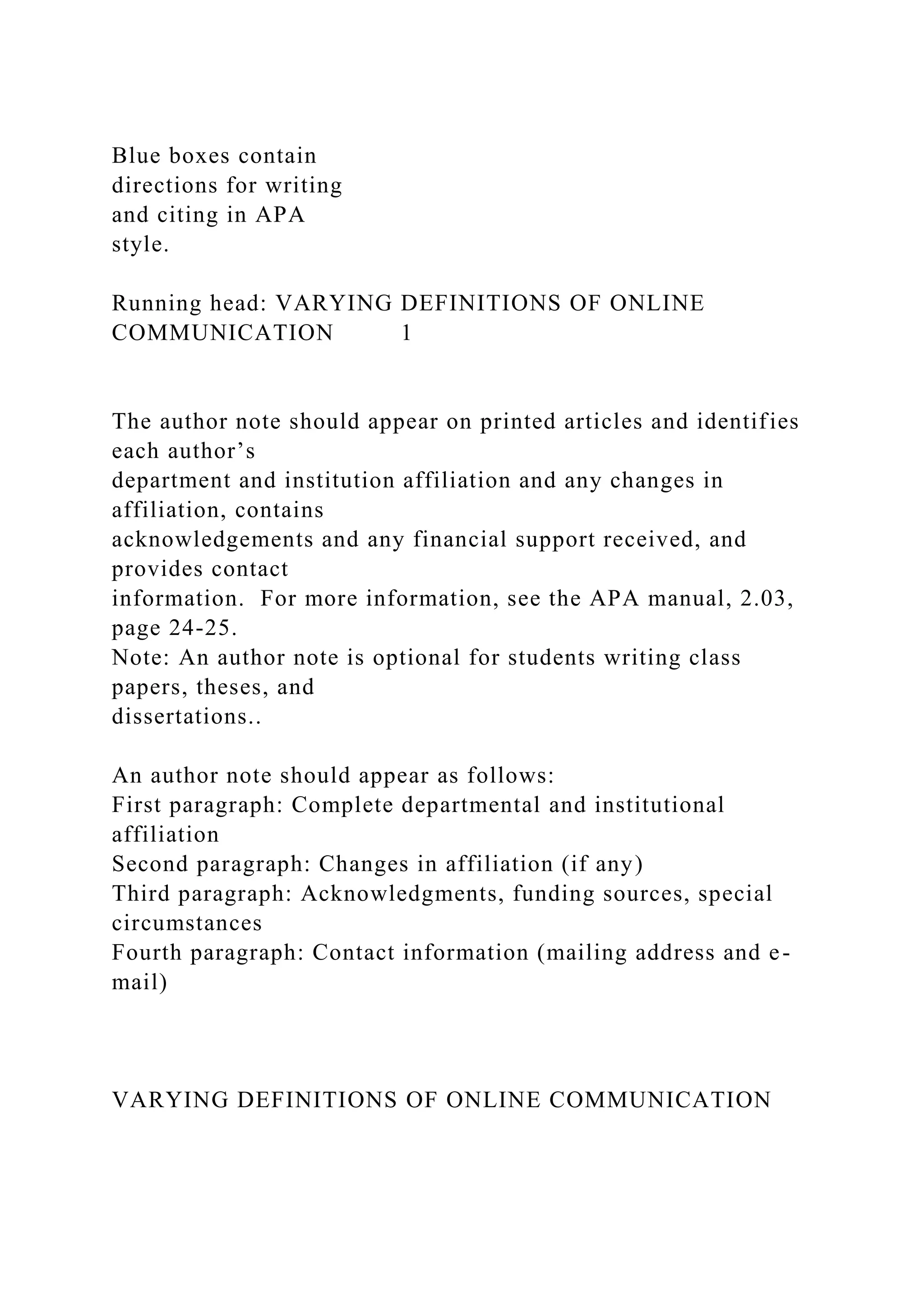 Blue boxes contain
directions for writing
and citing in APA
style.
Running head: VARYING DEFINITIONS OF ONLINE
COMMUNICATION 1
The author note should appear on printed articles and identifies
each author’s
department and institution affiliation and any changes in
affiliation, contains
acknowledgements and any financial support received, and
provides contact
information. For more information, see the APA manual, 2.03,
page 24-25.
Note: An author note is optional for students writing class
papers, theses, and
dissertations..
An author note should appear as follows:
First paragraph: Complete departmental and institutional
affiliation
Second paragraph: Changes in affiliation (if any)
Third paragraph: Acknowledgments, funding sources, special
circumstances
Fourth paragraph: Contact information (mailing address and e-
mail)
VARYING DEFINITIONS OF ONLINE COMMUNICATION
 
