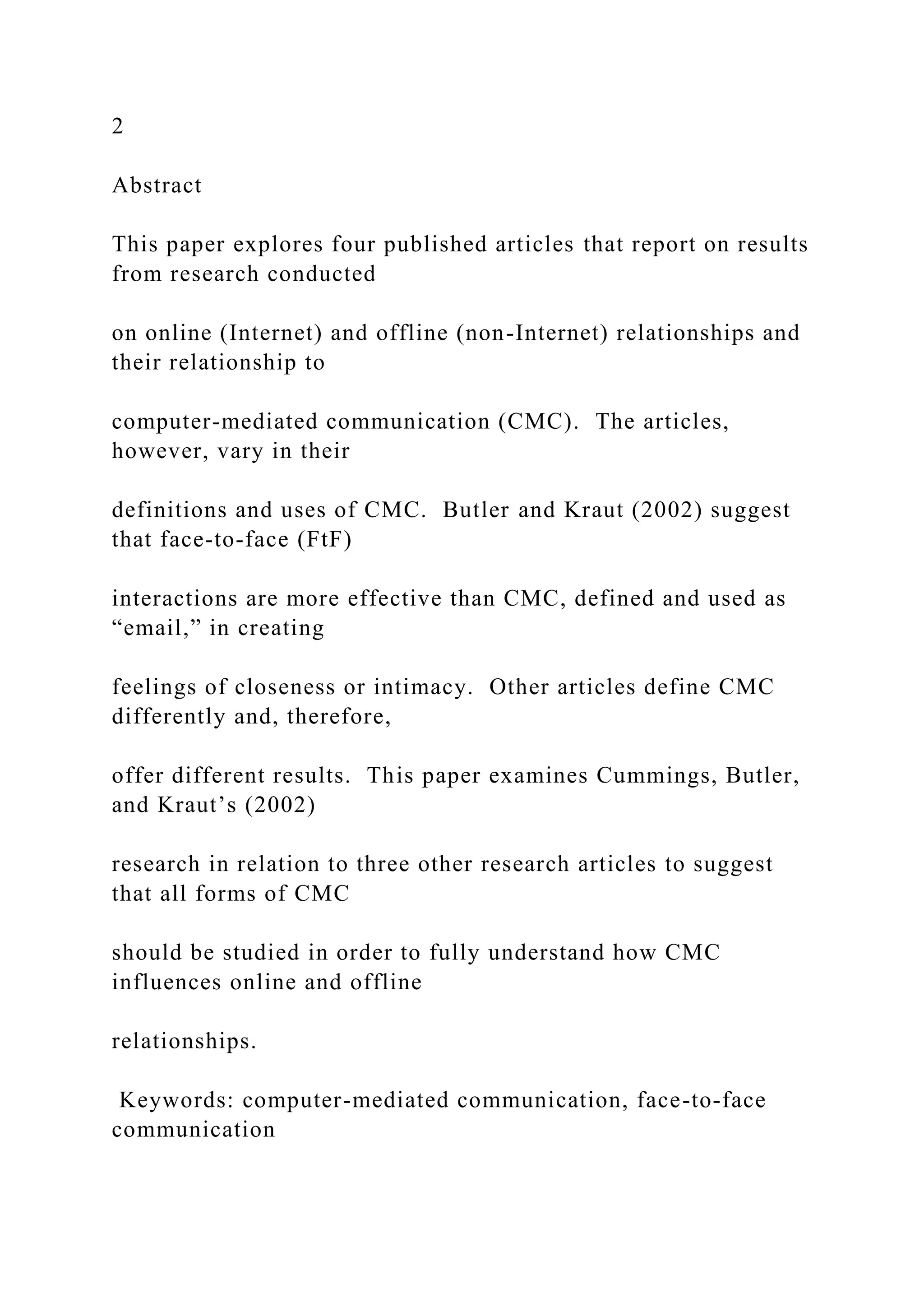 2
Abstract
This paper explores four published articles that report on results
from research conducted
on online (Internet) and offline (non-Internet) relationships and
their relationship to
computer-mediated communication (CMC). The articles,
however, vary in their
definitions and uses of CMC. Butler and Kraut (2002) suggest
that face-to-face (FtF)
interactions are more effective than CMC, defined and used as
“email,” in creating
feelings of closeness or intimacy. Other articles define CMC
differently and, therefore,
offer different results. This paper examines Cummings, Butler,
and Kraut’s (2002)
research in relation to three other research articles to suggest
that all forms of CMC
should be studied in order to fully understand how CMC
influences online and offline
relationships.
Keywords: computer-mediated communication, face-to-face
communication
 
