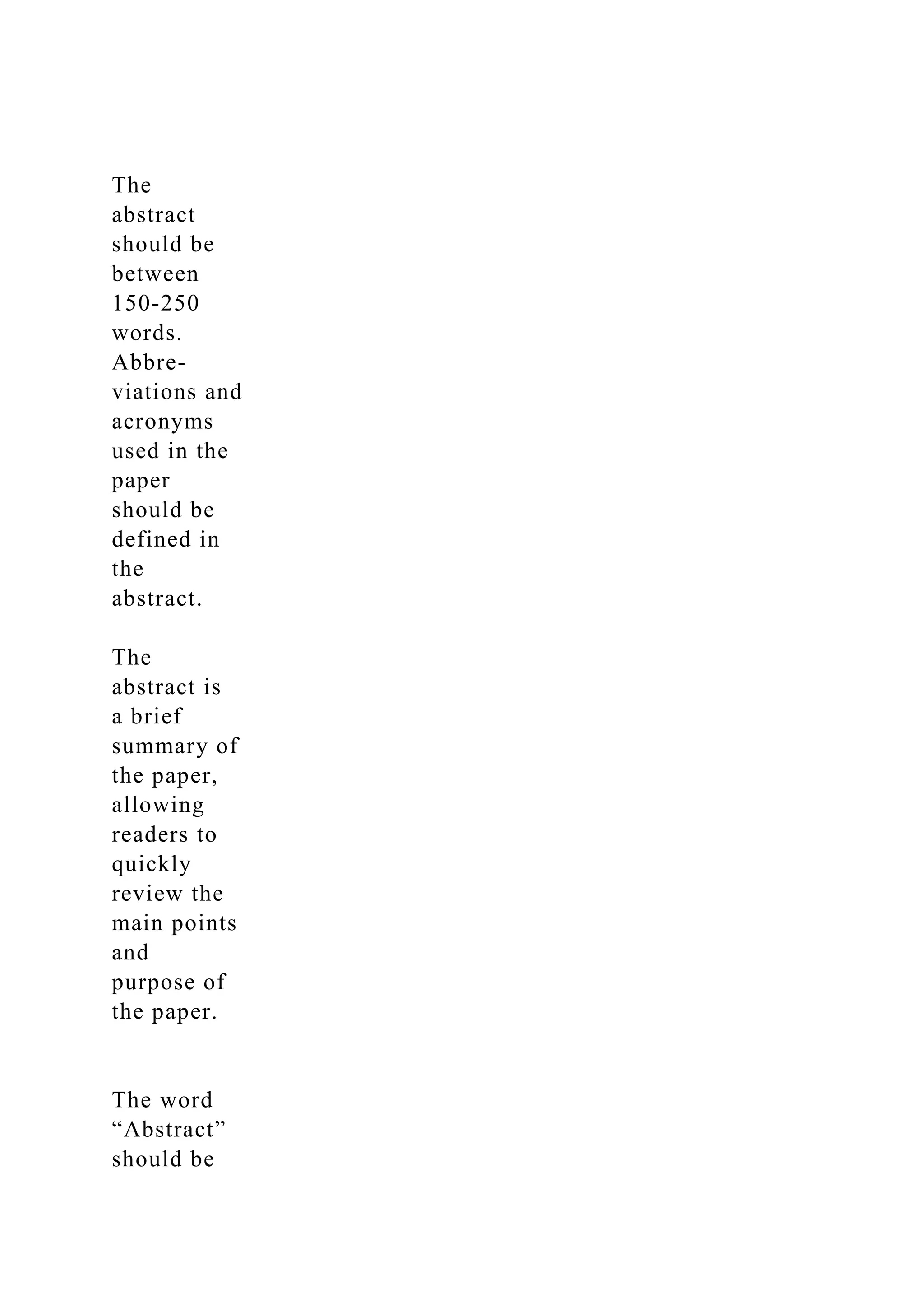 The
abstract
should be
between
150-250
words.
Abbre-
viations and
acronyms
used in the
paper
should be
defined in
the
abstract.
The
abstract is
a brief
summary of
the paper,
allowing
readers to
quickly
review the
main points
and
purpose of
the paper.
The word
“Abstract”
should be
 