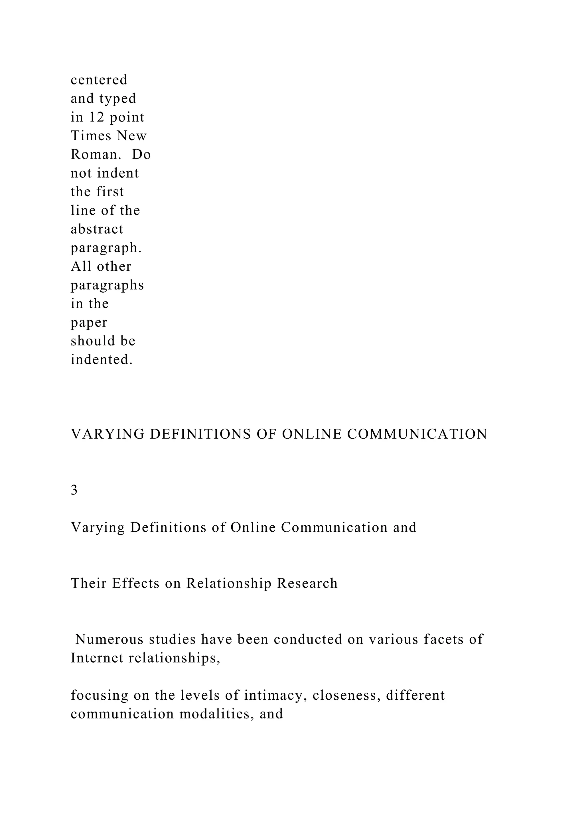 centered
and typed
in 12 point
Times New
Roman. Do
not indent
the first
line of the
abstract
paragraph.
All other
paragraphs
in the
paper
should be
indented.
VARYING DEFINITIONS OF ONLINE COMMUNICATION
3
Varying Definitions of Online Communication and
Their Effects on Relationship Research
Numerous studies have been conducted on various facets of
Internet relationships,
focusing on the levels of intimacy, closeness, different
communication modalities, and
 