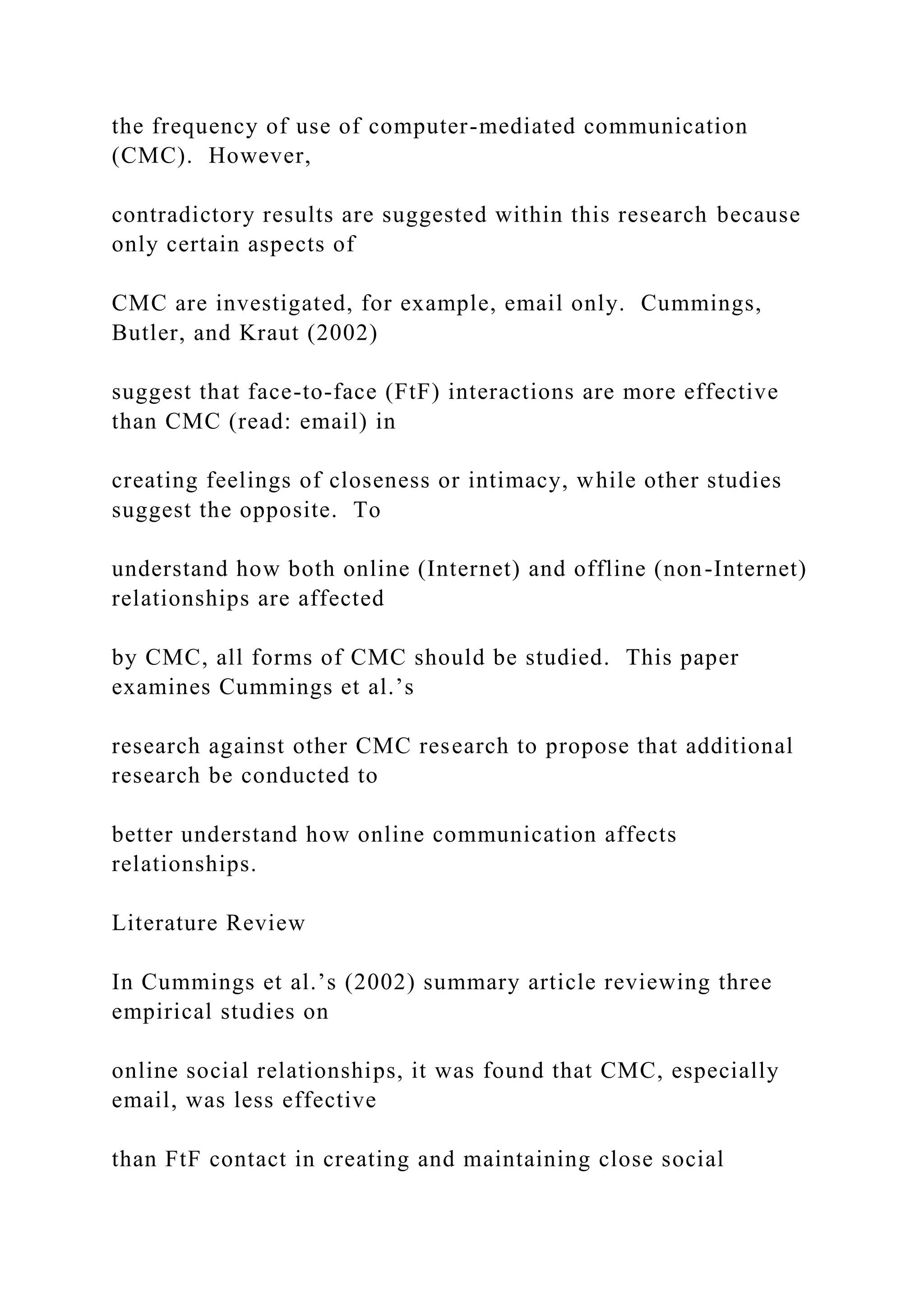 the frequency of use of computer-mediated communication
(CMC). However,
contradictory results are suggested within this research because
only certain aspects of
CMC are investigated, for example, email only. Cummings,
Butler, and Kraut (2002)
suggest that face-to-face (FtF) interactions are more effective
than CMC (read: email) in
creating feelings of closeness or intimacy, while other studies
suggest the opposite. To
understand how both online (Internet) and offline (non-Internet)
relationships are affected
by CMC, all forms of CMC should be studied. This paper
examines Cummings et al.’s
research against other CMC research to propose that additional
research be conducted to
better understand how online communication affects
relationships.
Literature Review
In Cummings et al.’s (2002) summary article reviewing three
empirical studies on
online social relationships, it was found that CMC, especially
email, was less effective
than FtF contact in creating and maintaining close social
 