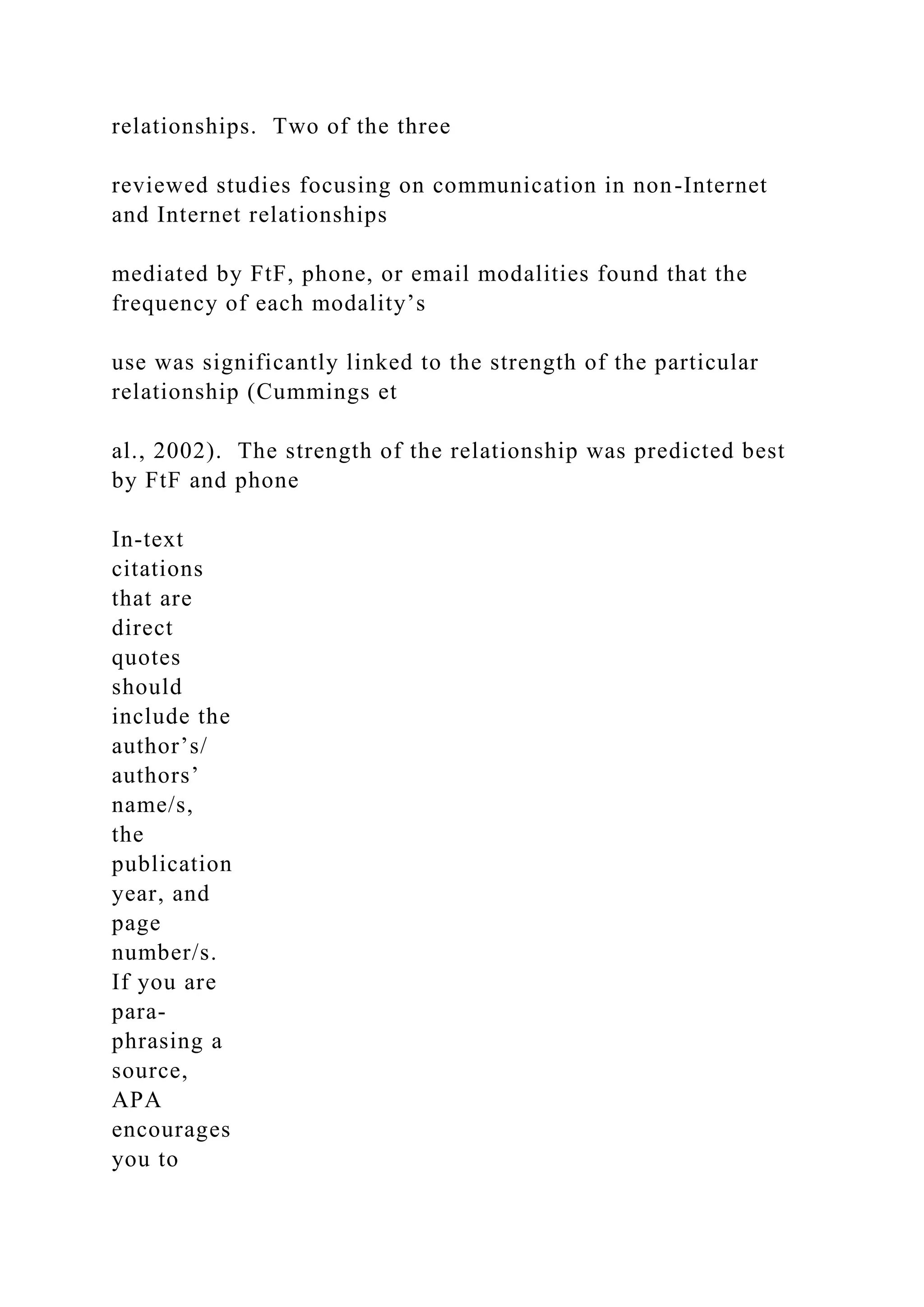 relationships. Two of the three
reviewed studies focusing on communication in non-Internet
and Internet relationships
mediated by FtF, phone, or email modalities found that the
frequency of each modality’s
use was significantly linked to the strength of the particular
relationship (Cummings et
al., 2002). The strength of the relationship was predicted best
by FtF and phone
In-text
citations
that are
direct
quotes
should
include the
author’s/
authors’
name/s,
the
publication
year, and
page
number/s.
If you are
para-
phrasing a
source,
APA
encourages
you to
 