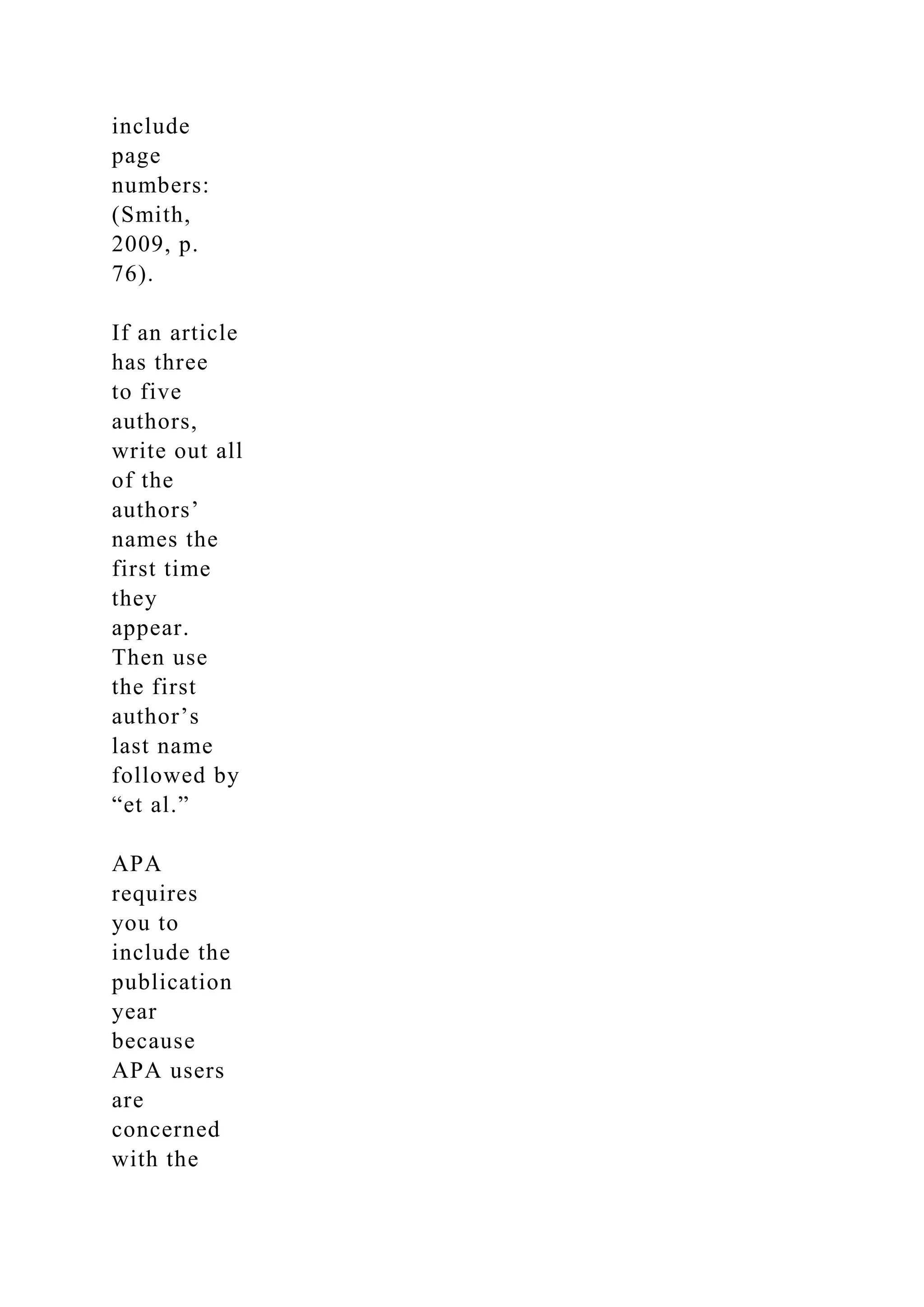 include
page
numbers:
(Smith,
2009, p.
76).
If an article
has three
to five
authors,
write out all
of the
authors’
names the
first time
they
appear.
Then use
the first
author’s
last name
followed by
“et al.”
APA
requires
you to
include the
publication
year
because
APA users
are
concerned
with the
 