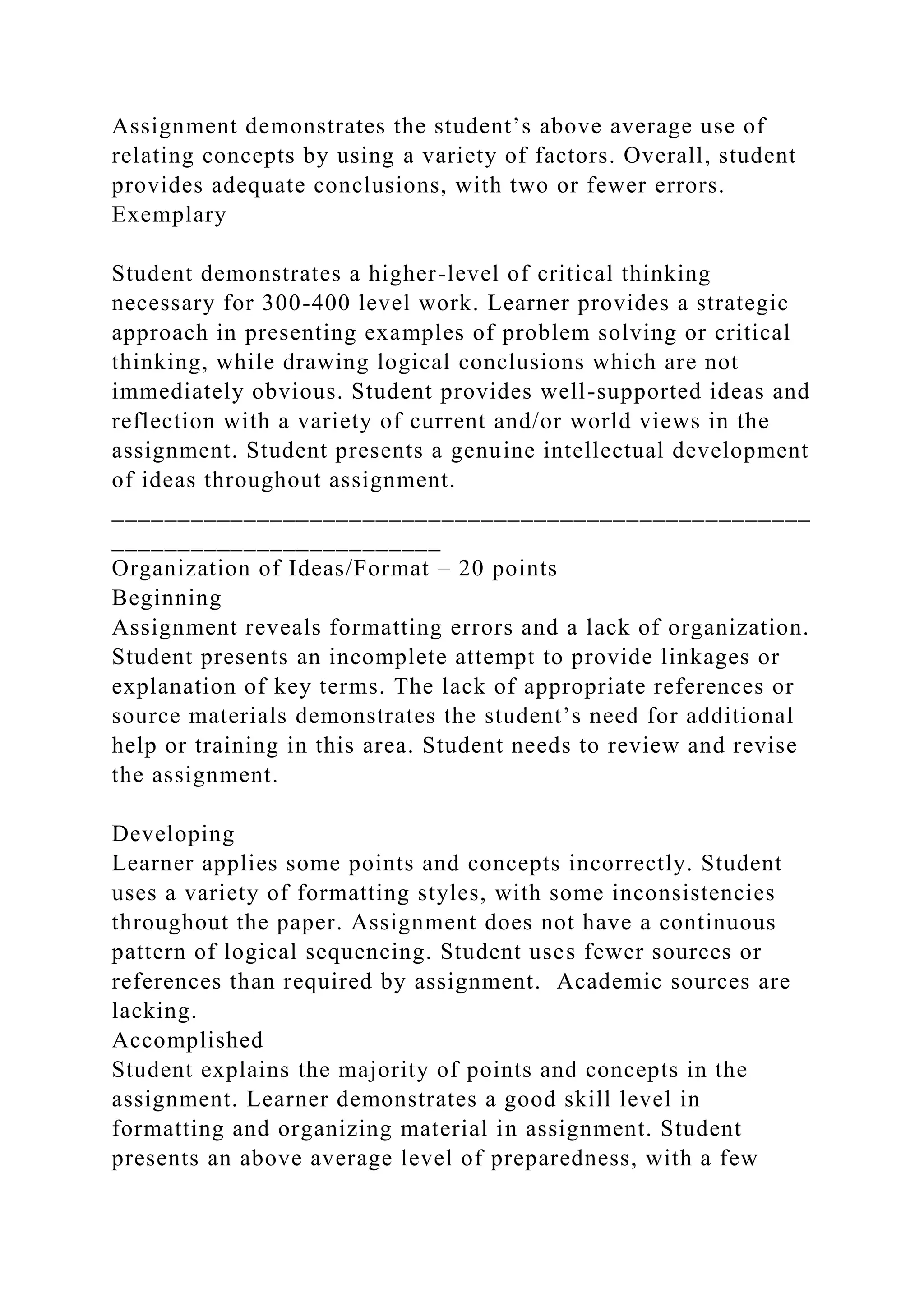 Assignment demonstrates the student’s above average use of
relating concepts by using a variety of factors. Overall, student
provides adequate conclusions, with two or fewer errors.
Exemplary
Student demonstrates a higher-level of critical thinking
necessary for 300-400 level work. Learner provides a strategic
approach in presenting examples of problem solving or critical
thinking, while drawing logical conclusions which are not
immediately obvious. Student provides well-supported ideas and
reflection with a variety of current and/or world views in the
assignment. Student presents a genuine intellectual development
of ideas throughout assignment.
_____________________________________________________
_________________________
Organization of Ideas/Format – 20 points
Beginning
Assignment reveals formatting errors and a lack of organization.
Student presents an incomplete attempt to provide linkages or
explanation of key terms. The lack of appropriate references or
source materials demonstrates the student’s need for additional
help or training in this area. Student needs to review and revise
the assignment.
Developing
Learner applies some points and concepts incorrectly. Student
uses a variety of formatting styles, with some inconsistencies
throughout the paper. Assignment does not have a continuous
pattern of logical sequencing. Student uses fewer sources or
references than required by assignment. Academic sources are
lacking.
Accomplished
Student explains the majority of points and concepts in the
assignment. Learner demonstrates a good skill level in
formatting and organizing material in assignment. Student
presents an above average level of preparedness, with a few
 