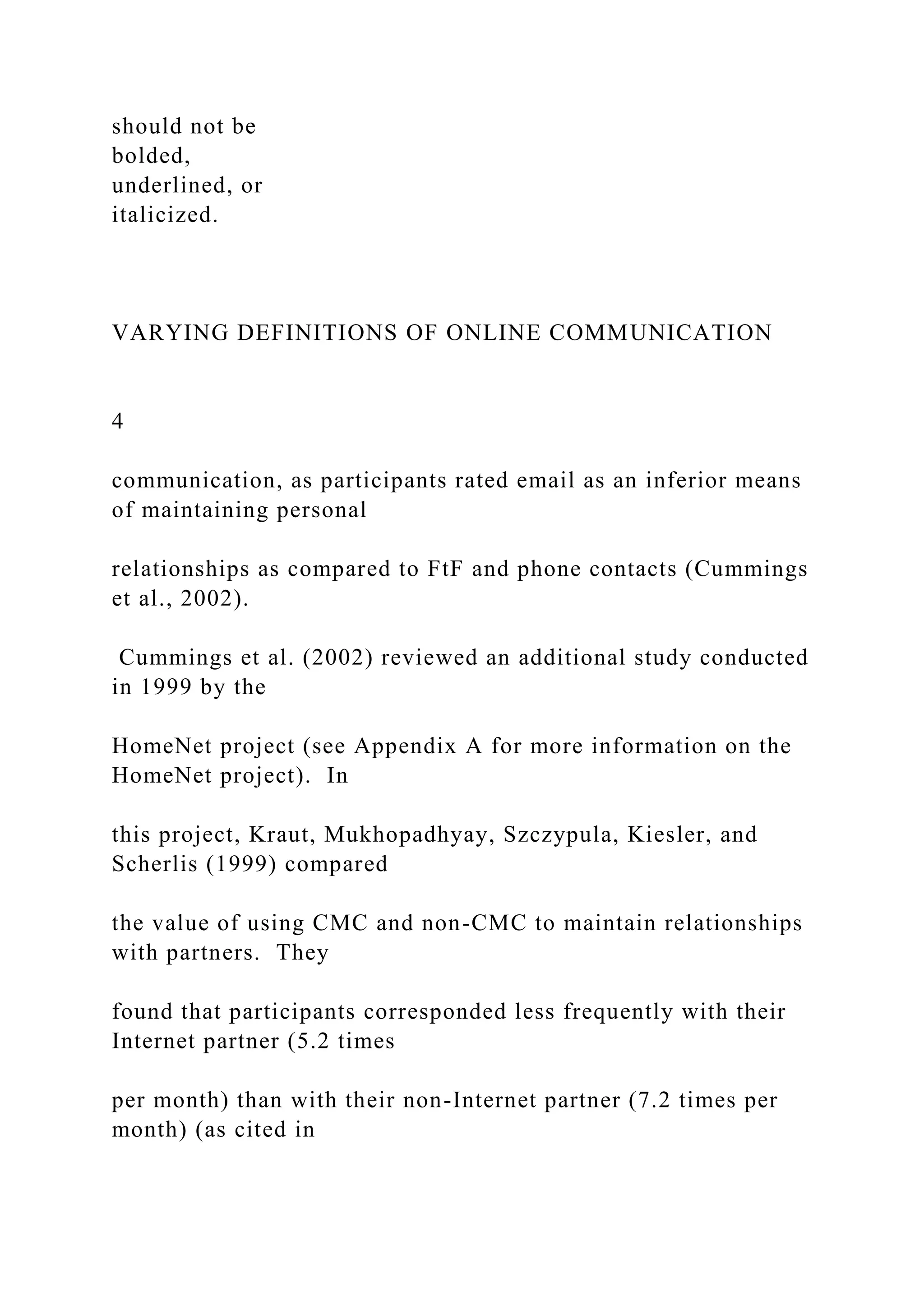 should not be
bolded,
underlined, or
italicized.
VARYING DEFINITIONS OF ONLINE COMMUNICATION
4
communication, as participants rated email as an inferior means
of maintaining personal
relationships as compared to FtF and phone contacts (Cummings
et al., 2002).
Cummings et al. (2002) reviewed an additional study conducted
in 1999 by the
HomeNet project (see Appendix A for more information on the
HomeNet project). In
this project, Kraut, Mukhopadhyay, Szczypula, Kiesler, and
Scherlis (1999) compared
the value of using CMC and non-CMC to maintain relationships
with partners. They
found that participants corresponded less frequently with their
Internet partner (5.2 times
per month) than with their non-Internet partner (7.2 times per
month) (as cited in
 