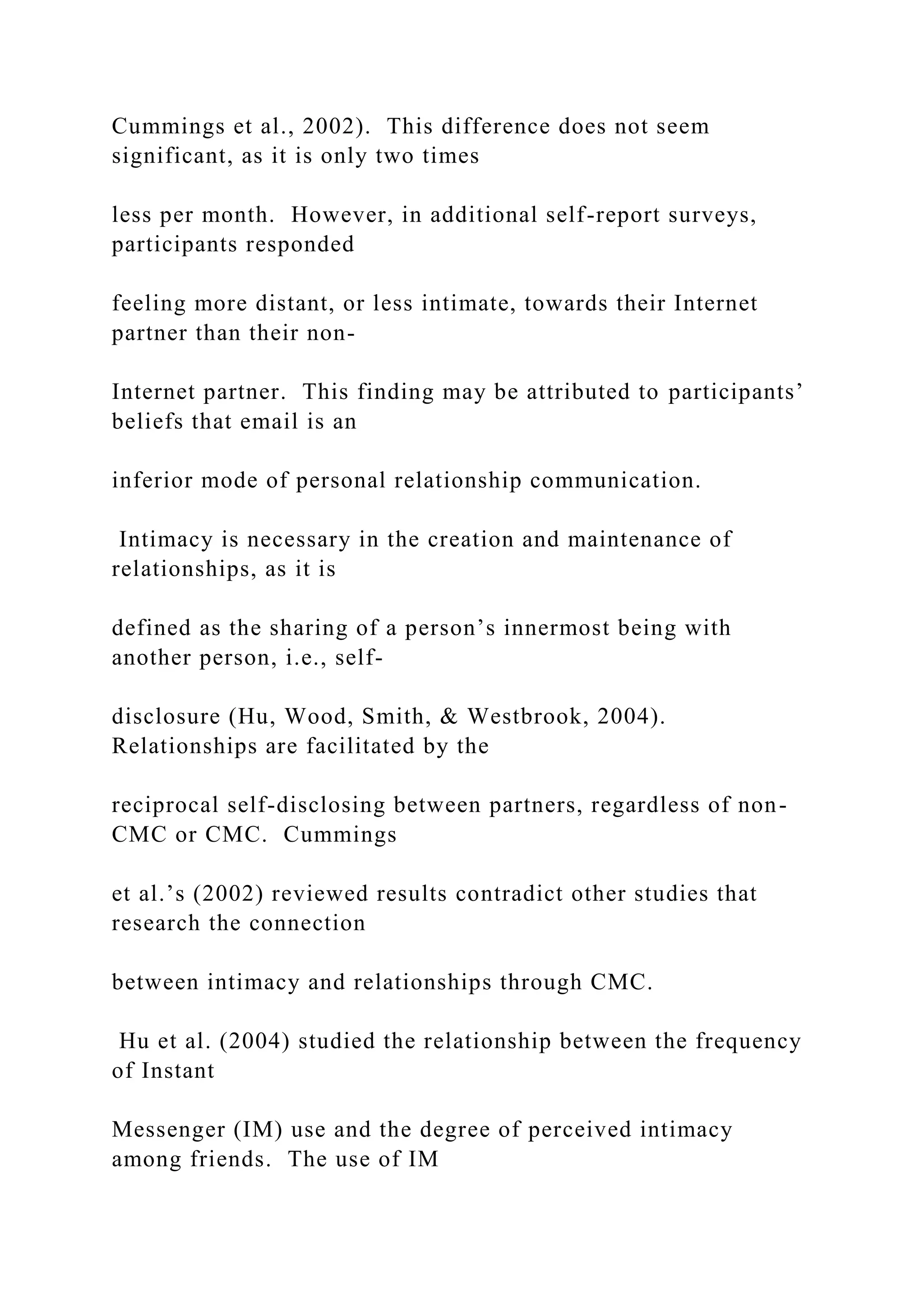 Cummings et al., 2002). This difference does not seem
significant, as it is only two times
less per month. However, in additional self-report surveys,
participants responded
feeling more distant, or less intimate, towards their Internet
partner than their non-
Internet partner. This finding may be attributed to participants’
beliefs that email is an
inferior mode of personal relationship communication.
Intimacy is necessary in the creation and maintenance of
relationships, as it is
defined as the sharing of a person’s innermost being with
another person, i.e., self-
disclosure (Hu, Wood, Smith, & Westbrook, 2004).
Relationships are facilitated by the
reciprocal self-disclosing between partners, regardless of non-
CMC or CMC. Cummings
et al.’s (2002) reviewed results contradict other studies that
research the connection
between intimacy and relationships through CMC.
Hu et al. (2004) studied the relationship between the frequency
of Instant
Messenger (IM) use and the degree of perceived intimacy
among friends. The use of IM
 