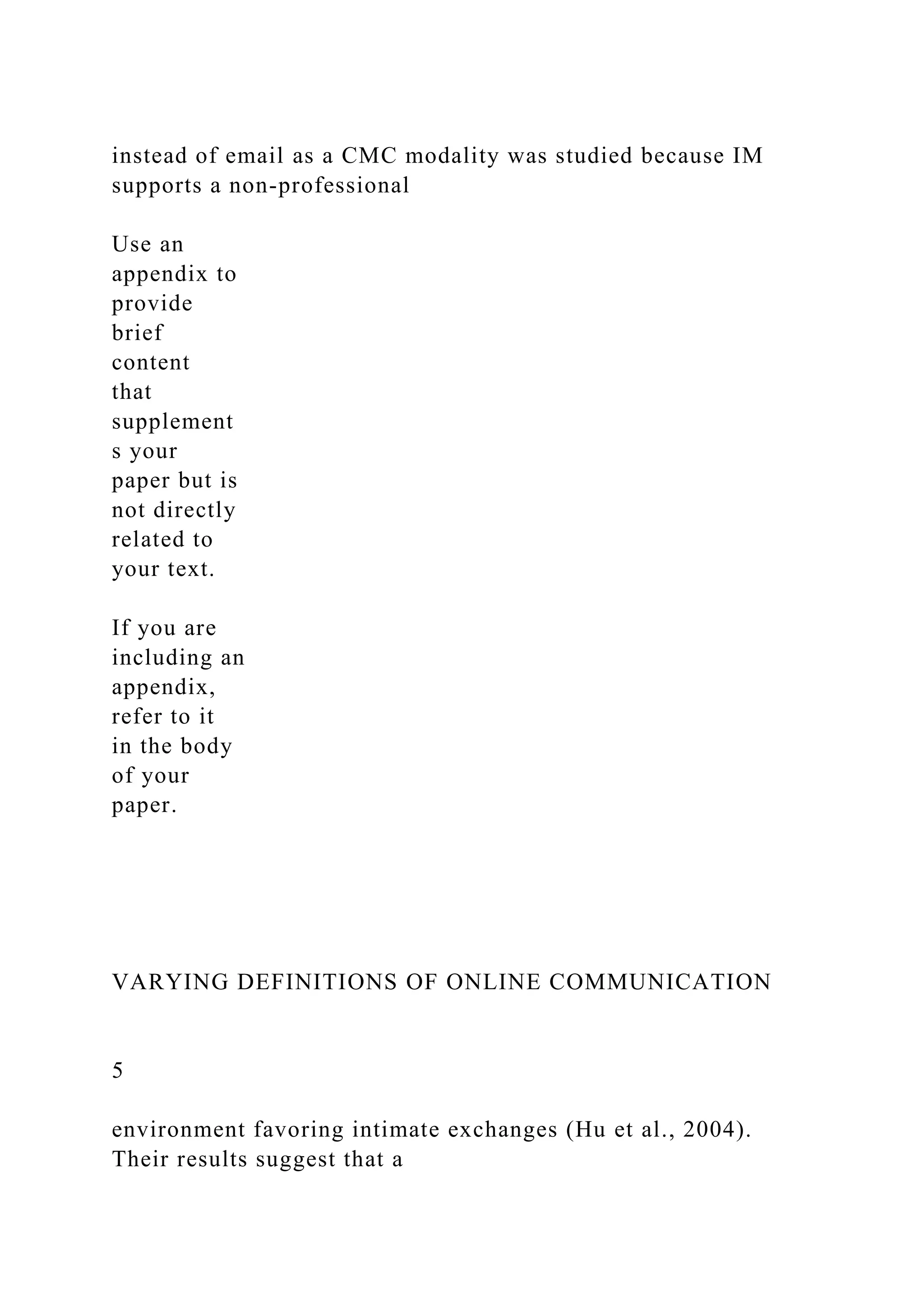 instead of email as a CMC modality was studied because IM
supports a non-professional
Use an
appendix to
provide
brief
content
that
supplement
s your
paper but is
not directly
related to
your text.
If you are
including an
appendix,
refer to it
in the body
of your
paper.
VARYING DEFINITIONS OF ONLINE COMMUNICATION
5
environment favoring intimate exchanges (Hu et al., 2004).
Their results suggest that a
 