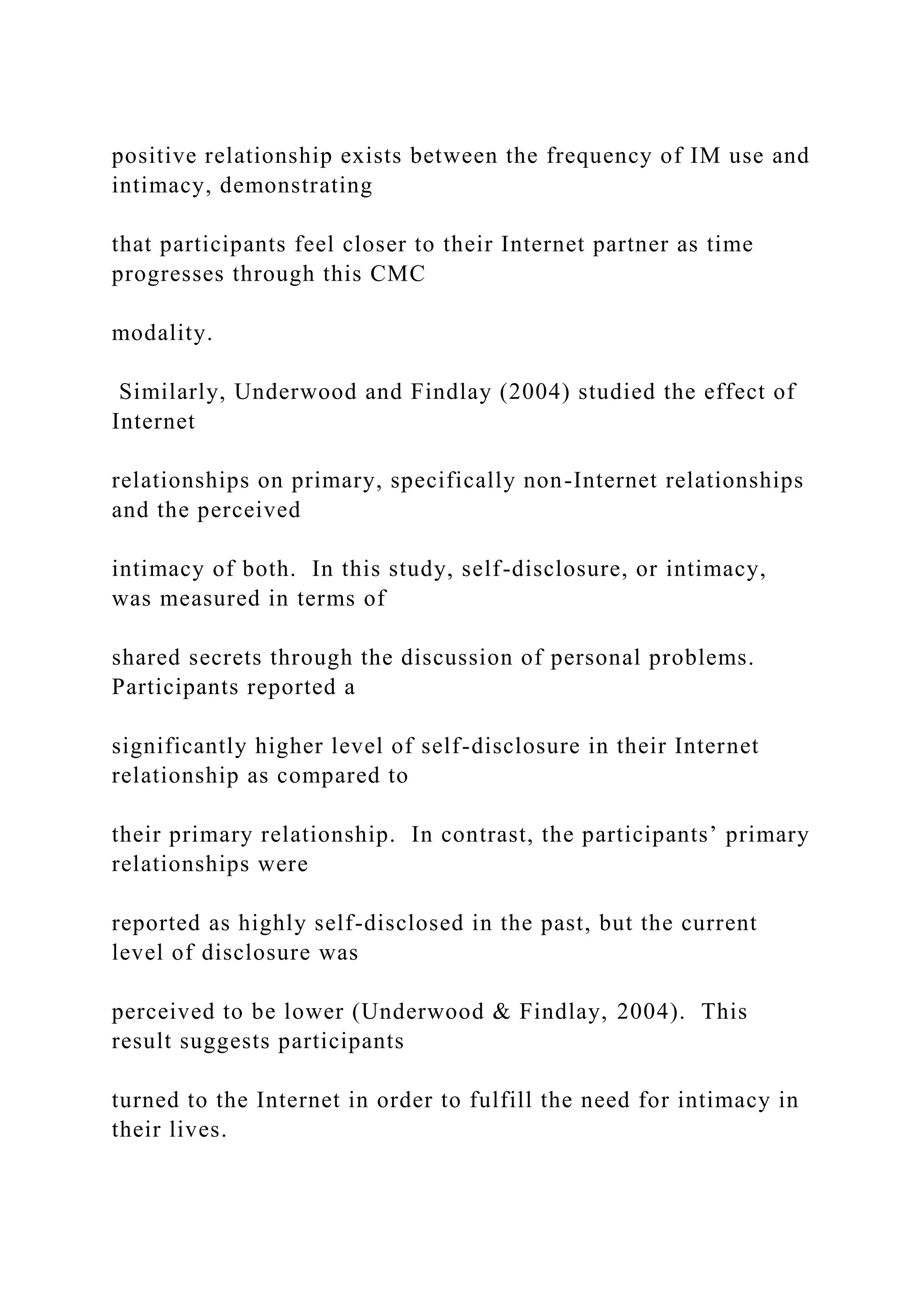 positive relationship exists between the frequency of IM use and
intimacy, demonstrating
that participants feel closer to their Internet partner as time
progresses through this CMC
modality.
Similarly, Underwood and Findlay (2004) studied the effect of
Internet
relationships on primary, specifically non-Internet relationships
and the perceived
intimacy of both. In this study, self-disclosure, or intimacy,
was measured in terms of
shared secrets through the discussion of personal problems.
Participants reported a
significantly higher level of self-disclosure in their Internet
relationship as compared to
their primary relationship. In contrast, the participants’ primary
relationships were
reported as highly self-disclosed in the past, but the current
level of disclosure was
perceived to be lower (Underwood & Findlay, 2004). This
result suggests participants
turned to the Internet in order to fulfill the need for intimacy in
their lives.
 