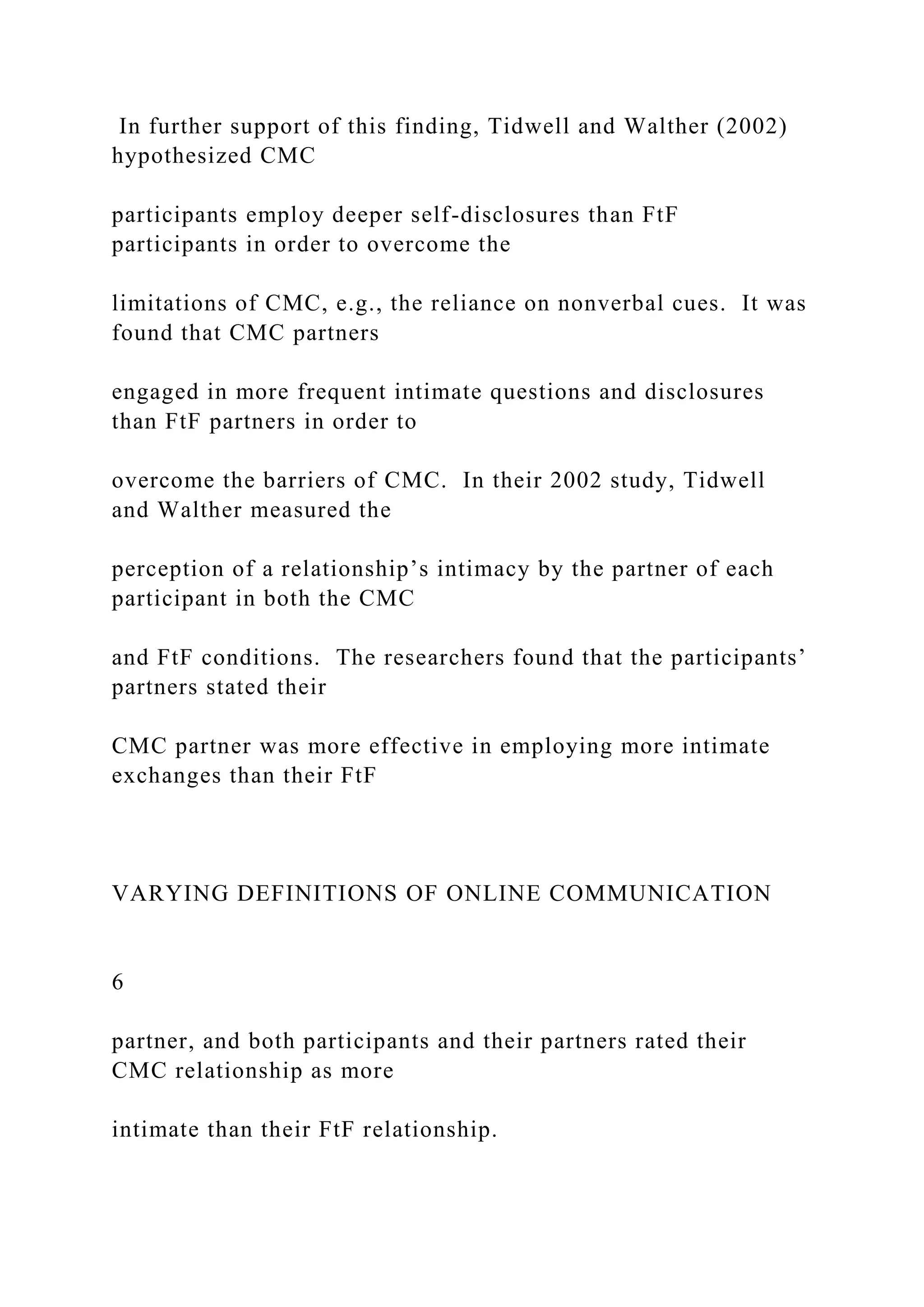 In further support of this finding, Tidwell and Walther (2002)
hypothesized CMC
participants employ deeper self-disclosures than FtF
participants in order to overcome the
limitations of CMC, e.g., the reliance on nonverbal cues. It was
found that CMC partners
engaged in more frequent intimate questions and disclosures
than FtF partners in order to
overcome the barriers of CMC. In their 2002 study, Tidwell
and Walther measured the
perception of a relationship’s intimacy by the partner of each
participant in both the CMC
and FtF conditions. The researchers found that the participants’
partners stated their
CMC partner was more effective in employing more intimate
exchanges than their FtF
VARYING DEFINITIONS OF ONLINE COMMUNICATION
6
partner, and both participants and their partners rated their
CMC relationship as more
intimate than their FtF relationship.
 