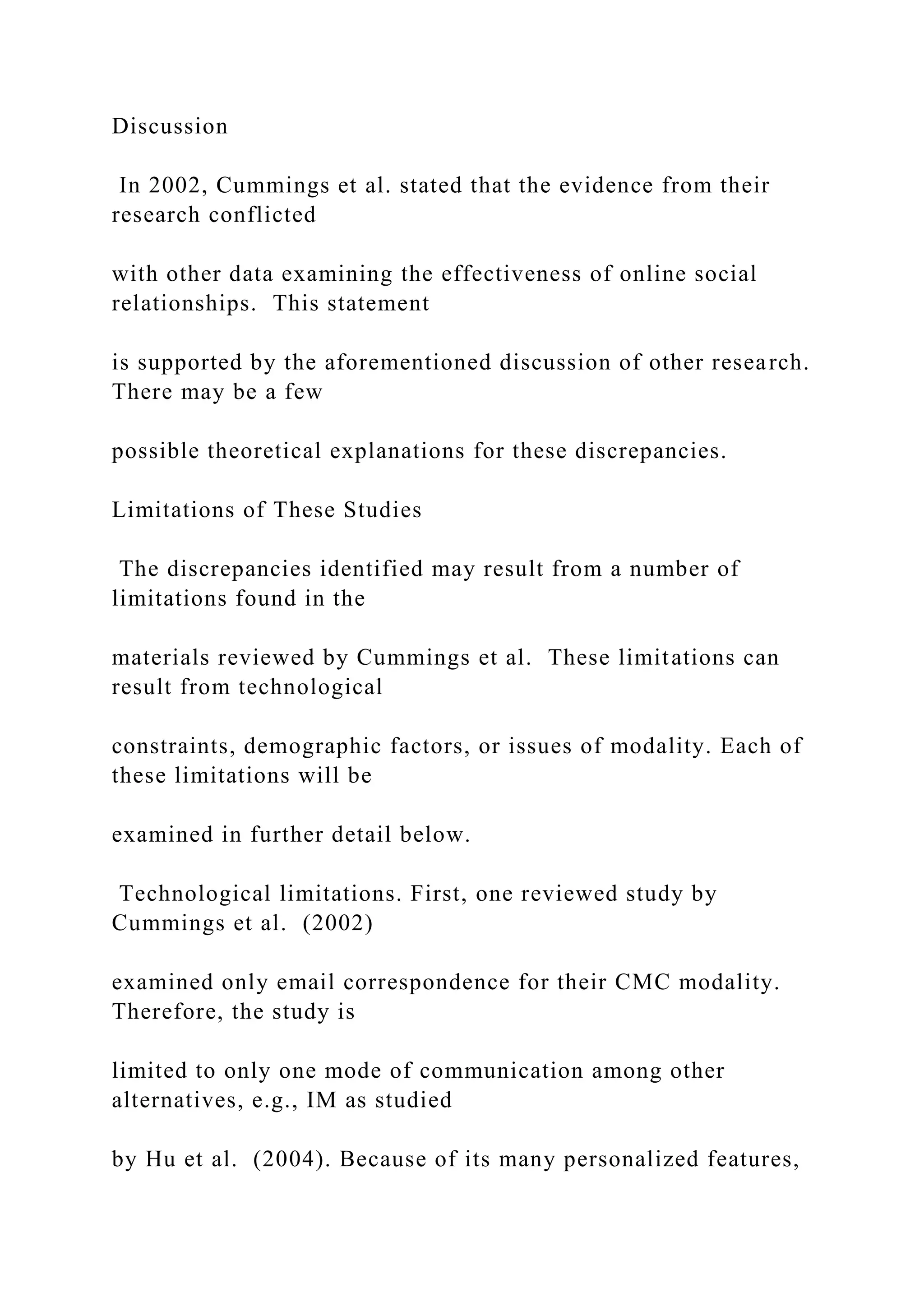 Discussion
In 2002, Cummings et al. stated that the evidence from their
research conflicted
with other data examining the effectiveness of online social
relationships. This statement
is supported by the aforementioned discussion of other research.
There may be a few
possible theoretical explanations for these discrepancies.
Limitations of These Studies
The discrepancies identified may result from a number of
limitations found in the
materials reviewed by Cummings et al. These limitations can
result from technological
constraints, demographic factors, or issues of modality. Each of
these limitations will be
examined in further detail below.
Technological limitations. First, one reviewed study by
Cummings et al. (2002)
examined only email correspondence for their CMC modality.
Therefore, the study is
limited to only one mode of communication among other
alternatives, e.g., IM as studied
by Hu et al. (2004). Because of its many personalized features,
 