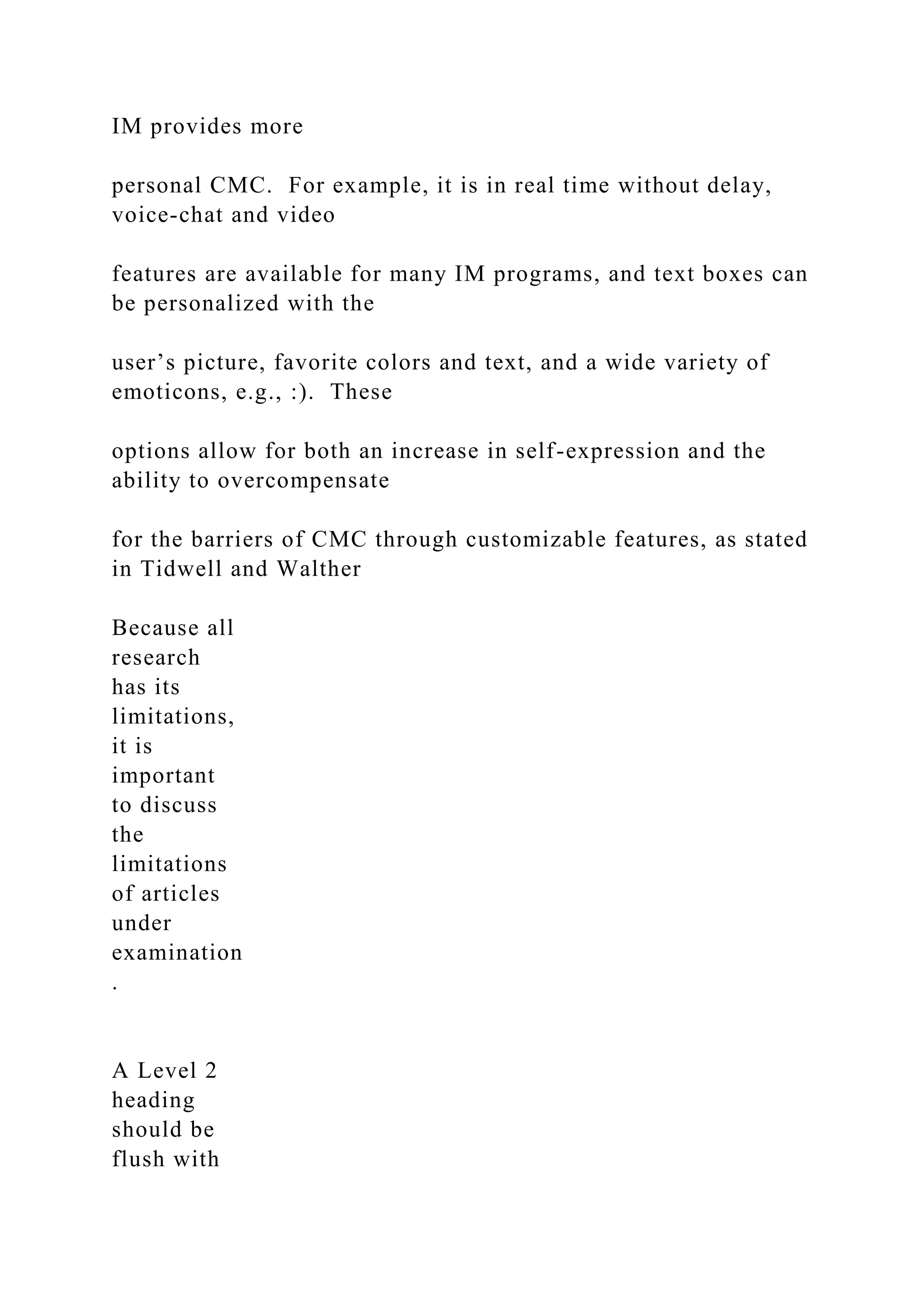 IM provides more
personal CMC. For example, it is in real time without delay,
voice-chat and video
features are available for many IM programs, and text boxes can
be personalized with the
user’s picture, favorite colors and text, and a wide variety of
emoticons, e.g., :). These
options allow for both an increase in self-expression and the
ability to overcompensate
for the barriers of CMC through customizable features, as stated
in Tidwell and Walther
Because all
research
has its
limitations,
it is
important
to discuss
the
limitations
of articles
under
examination
.
A Level 2
heading
should be
flush with
 