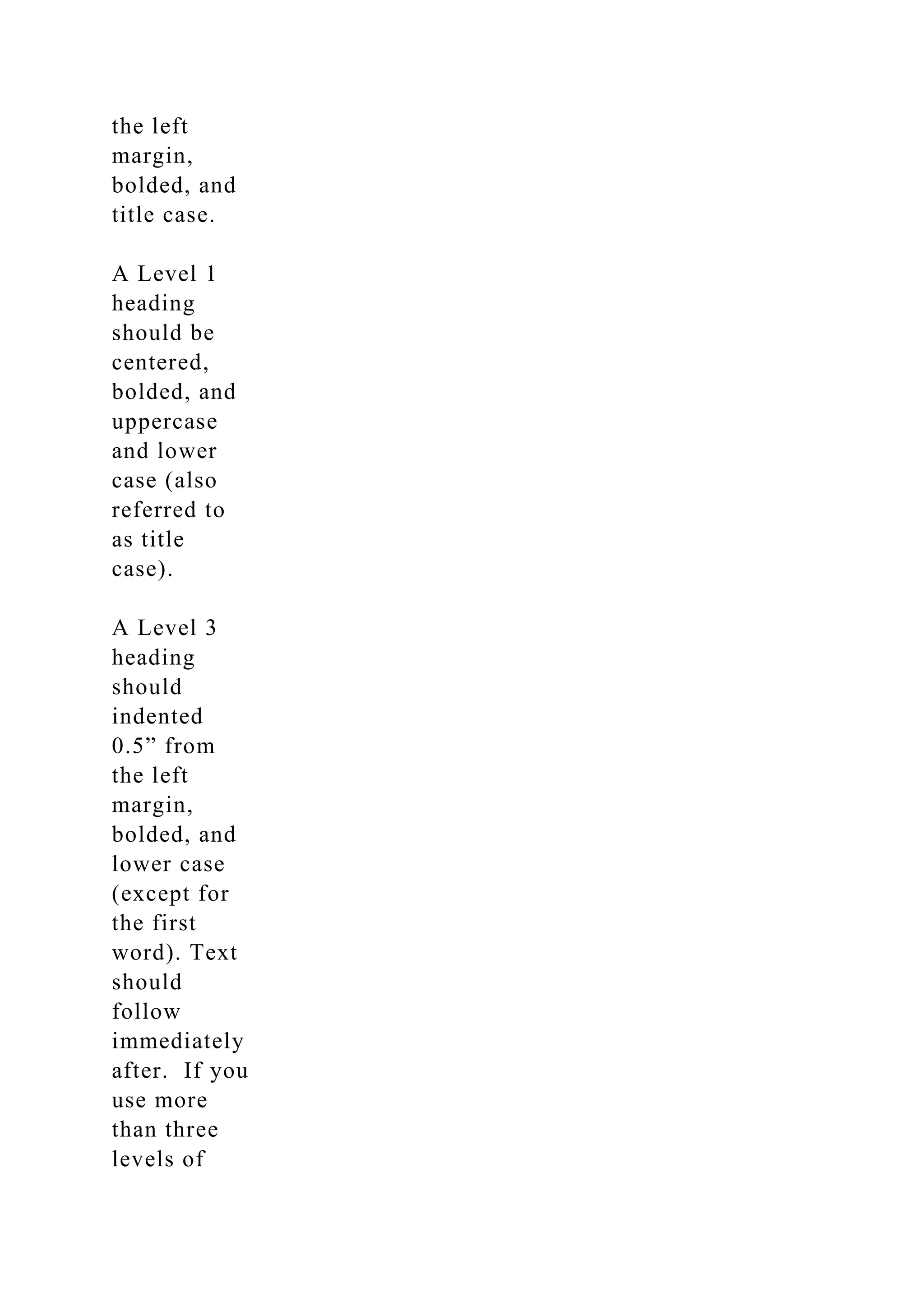 the left
margin,
bolded, and
title case.
A Level 1
heading
should be
centered,
bolded, and
uppercase
and lower
case (also
referred to
as title
case).
A Level 3
heading
should
indented
0.5” from
the left
margin,
bolded, and
lower case
(except for
the first
word). Text
should
follow
immediately
after. If you
use more
than three
levels of
 