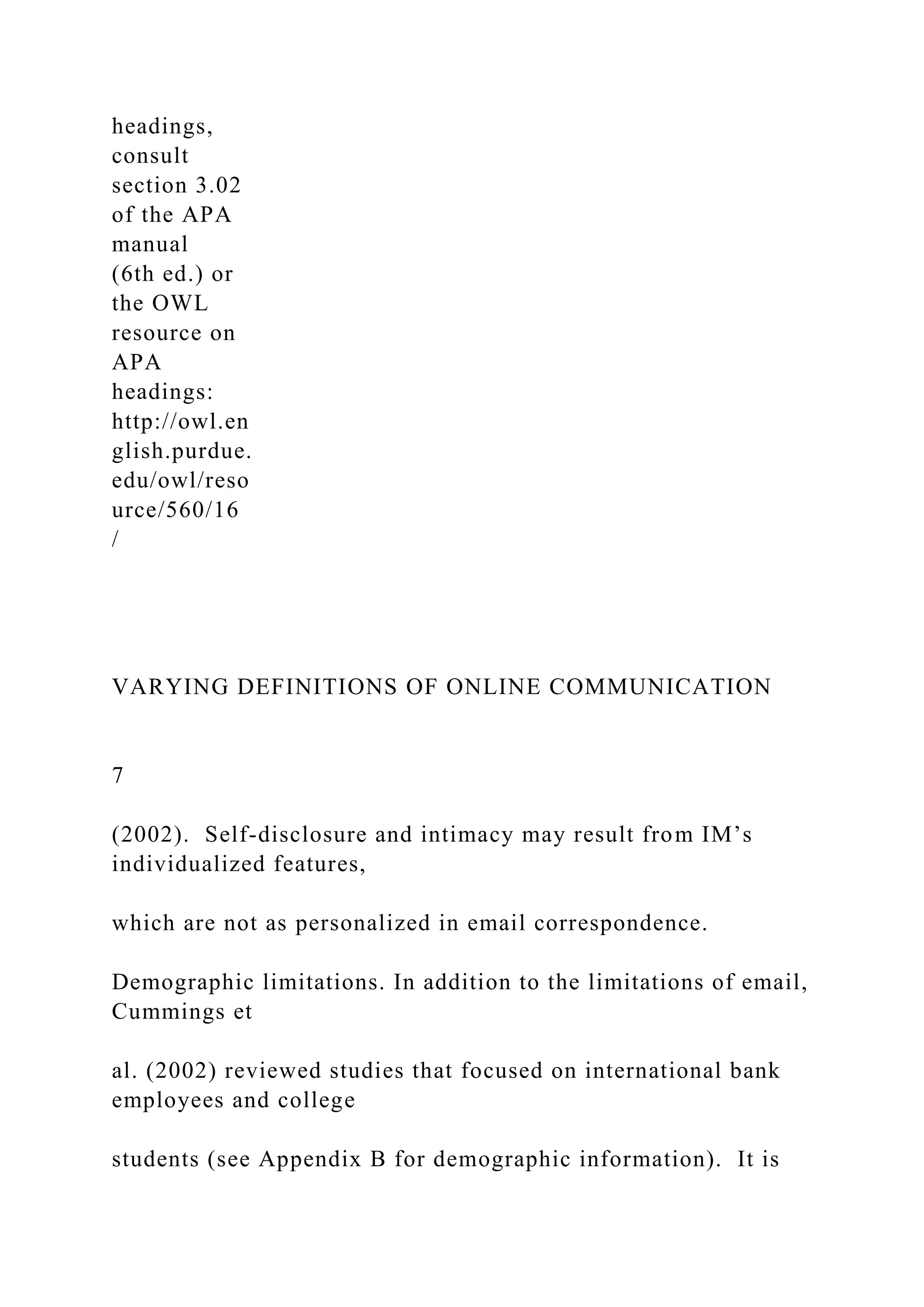 headings,
consult
section 3.02
of the APA
manual
(6th ed.) or
the OWL
resource on
APA
headings:
http://owl.en
glish.purdue.
edu/owl/reso
urce/560/16
/
VARYING DEFINITIONS OF ONLINE COMMUNICATION
7
(2002). Self-disclosure and intimacy may result from IM’s
individualized features,
which are not as personalized in email correspondence.
Demographic limitations. In addition to the limitations of email,
Cummings et
al. (2002) reviewed studies that focused on international bank
employees and college
students (see Appendix B for demographic information). It is
 