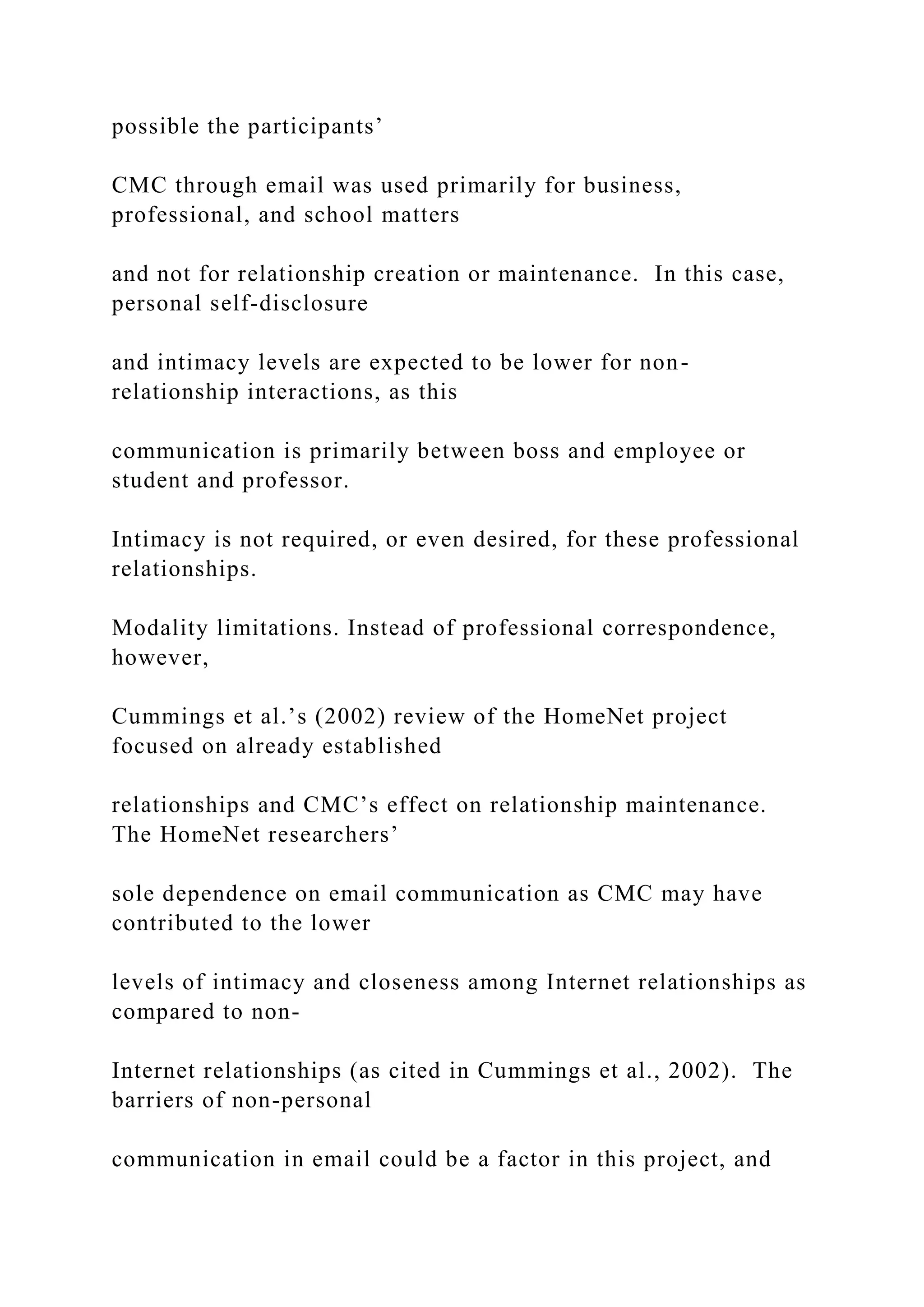 possible the participants’
CMC through email was used primarily for business,
professional, and school matters
and not for relationship creation or maintenance. In this case,
personal self-disclosure
and intimacy levels are expected to be lower for non-
relationship interactions, as this
communication is primarily between boss and employee or
student and professor.
Intimacy is not required, or even desired, for these professional
relationships.
Modality limitations. Instead of professional correspondence,
however,
Cummings et al.’s (2002) review of the HomeNet project
focused on already established
relationships and CMC’s effect on relationship maintenance.
The HomeNet researchers’
sole dependence on email communication as CMC may have
contributed to the lower
levels of intimacy and closeness among Internet relationships as
compared to non-
Internet relationships (as cited in Cummings et al., 2002). The
barriers of non-personal
communication in email could be a factor in this project, and
 