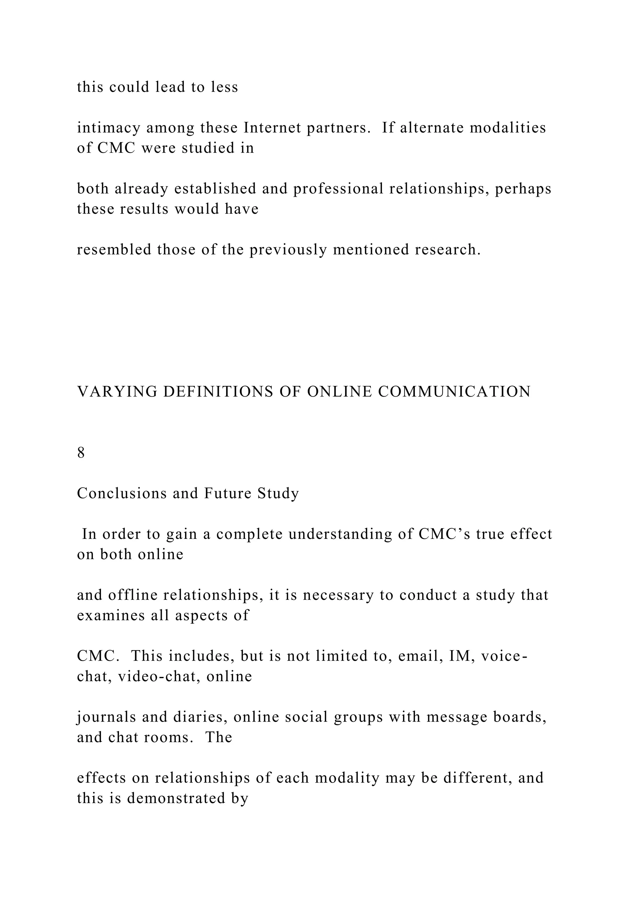 this could lead to less
intimacy among these Internet partners. If alternate modalities
of CMC were studied in
both already established and professional relationships, perhaps
these results would have
resembled those of the previously mentioned research.
VARYING DEFINITIONS OF ONLINE COMMUNICATION
8
Conclusions and Future Study
In order to gain a complete understanding of CMC’s true effect
on both online
and offline relationships, it is necessary to conduct a study that
examines all aspects of
CMC. This includes, but is not limited to, email, IM, voice-
chat, video-chat, online
journals and diaries, online social groups with message boards,
and chat rooms. The
effects on relationships of each modality may be different, and
this is demonstrated by
 