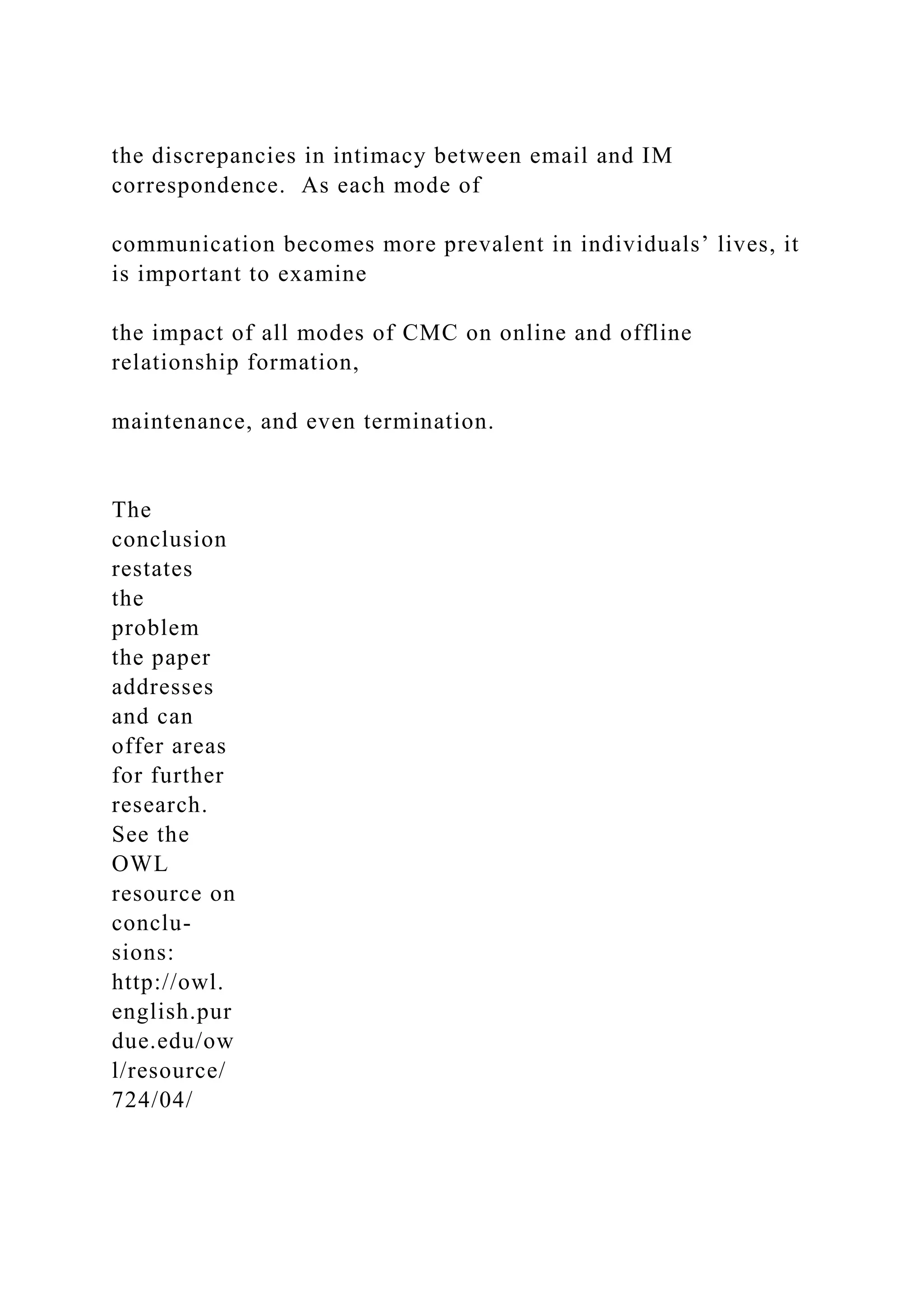 the discrepancies in intimacy between email and IM
correspondence. As each mode of
communication becomes more prevalent in individuals’ lives, it
is important to examine
the impact of all modes of CMC on online and offline
relationship formation,
maintenance, and even termination.
The
conclusion
restates
the
problem
the paper
addresses
and can
offer areas
for further
research.
See the
OWL
resource on
conclu-
sions:
http://owl.
english.pur
due.edu/ow
l/resource/
724/04/
 