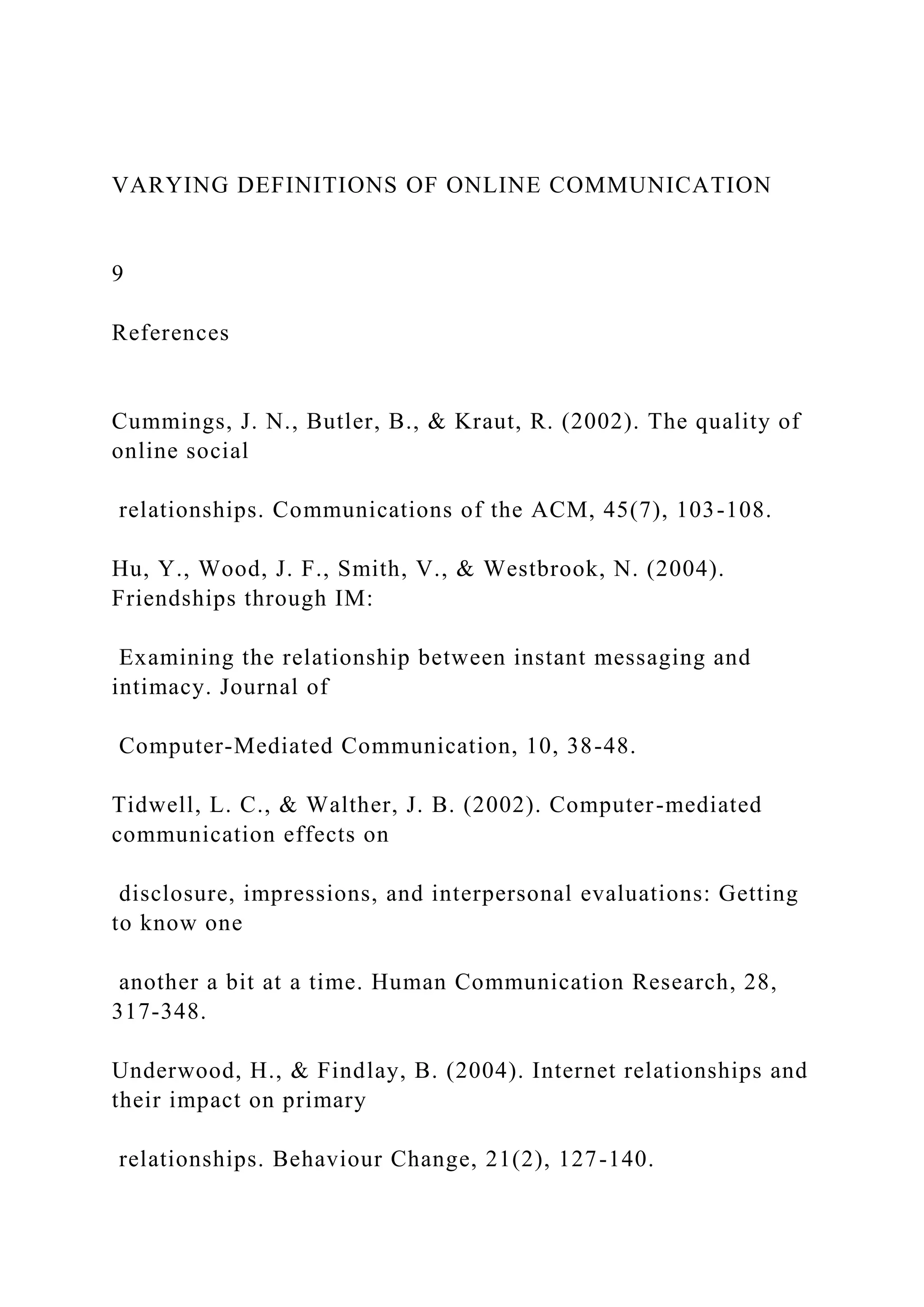 VARYING DEFINITIONS OF ONLINE COMMUNICATION
9
References
Cummings, J. N., Butler, B., & Kraut, R. (2002). The quality of
online social
relationships. Communications of the ACM, 45(7), 103-108.
Hu, Y., Wood, J. F., Smith, V., & Westbrook, N. (2004).
Friendships through IM:
Examining the relationship between instant messaging and
intimacy. Journal of
Computer-Mediated Communication, 10, 38-48.
Tidwell, L. C., & Walther, J. B. (2002). Computer-mediated
communication effects on
disclosure, impressions, and interpersonal evaluations: Getting
to know one
another a bit at a time. Human Communication Research, 28,
317-348.
Underwood, H., & Findlay, B. (2004). Internet relationships and
their impact on primary
relationships. Behaviour Change, 21(2), 127-140.
 
