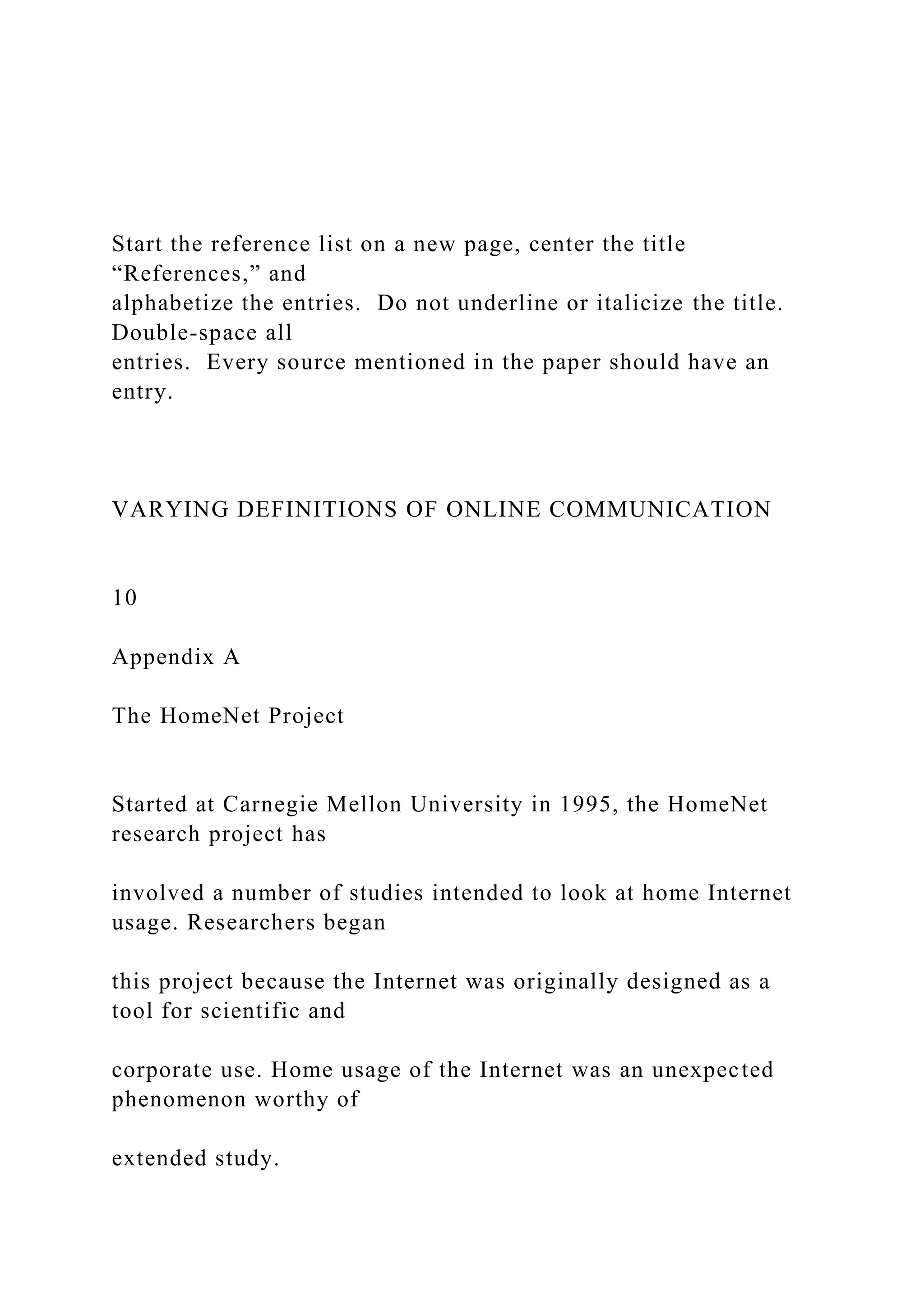 Start the reference list on a new page, center the title
“References,” and
alphabetize the entries. Do not underline or italicize the title.
Double-space all
entries. Every source mentioned in the paper should have an
entry.
VARYING DEFINITIONS OF ONLINE COMMUNICATION
10
Appendix A
The HomeNet Project
Started at Carnegie Mellon University in 1995, the HomeNet
research project has
involved a number of studies intended to look at home Internet
usage. Researchers began
this project because the Internet was originally designed as a
tool for scientific and
corporate use. Home usage of the Internet was an unexpected
phenomenon worthy of
extended study.
 