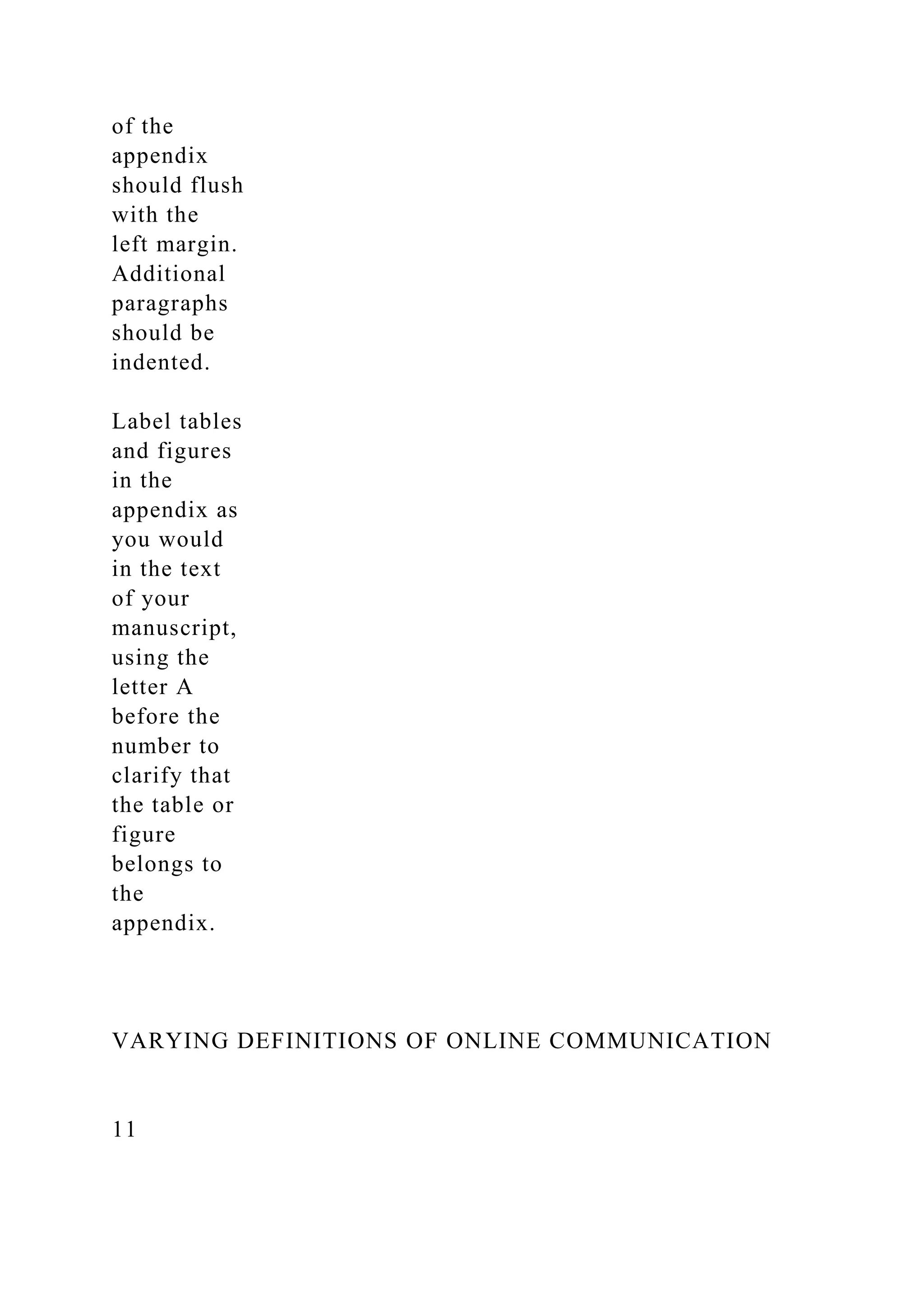 of the
appendix
should flush
with the
left margin.
Additional
paragraphs
should be
indented.
Label tables
and figures
in the
appendix as
you would
in the text
of your
manuscript,
using the
letter A
before the
number to
clarify that
the table or
figure
belongs to
the
appendix.
VARYING DEFINITIONS OF ONLINE COMMUNICATION
11
 