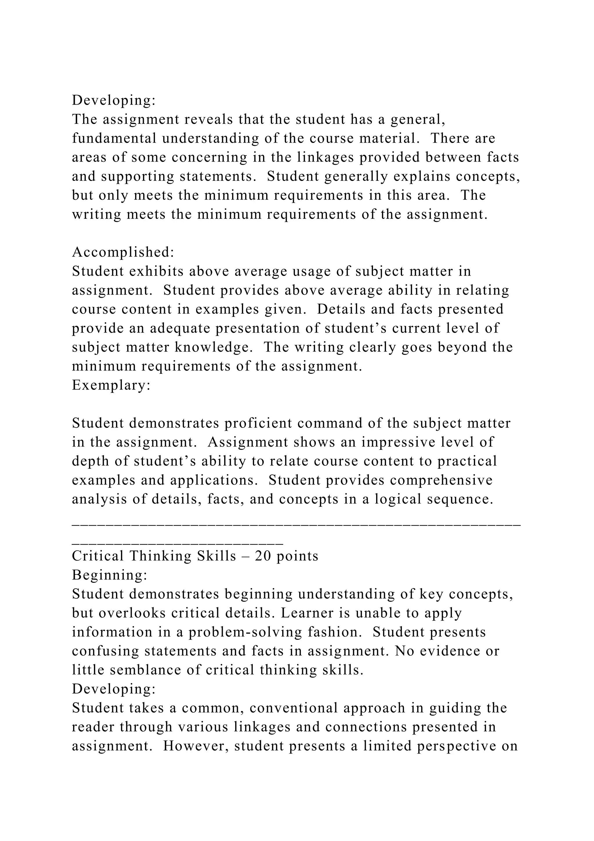 Developing:
The assignment reveals that the student has a general,
fundamental understanding of the course material. There are
areas of some concerning in the linkages provided between facts
and supporting statements. Student generally explains concepts,
but only meets the minimum requirements in this area. The
writing meets the minimum requirements of the assignment.
Accomplished:
Student exhibits above average usage of subject matter in
assignment. Student provides above average ability in relating
course content in examples given. Details and facts presented
provide an adequate presentation of student’s current level of
subject matter knowledge. The writing clearly goes beyond the
minimum requirements of the assignment.
Exemplary:
Student demonstrates proficient command of the subject matter
in the assignment. Assignment shows an impressive level of
depth of student’s ability to relate course content to practical
examples and applications. Student provides comprehensive
analysis of details, facts, and concepts in a logical sequence.
_____________________________________________________
_________________________
Critical Thinking Skills – 20 points
Beginning:
Student demonstrates beginning understanding of key concepts,
but overlooks critical details. Learner is unable to apply
information in a problem-solving fashion. Student presents
confusing statements and facts in assignment. No evidence or
little semblance of critical thinking skills.
Developing:
Student takes a common, conventional approach in guiding the
reader through various linkages and connections presented in
assignment. However, student presents a limited perspective on
 