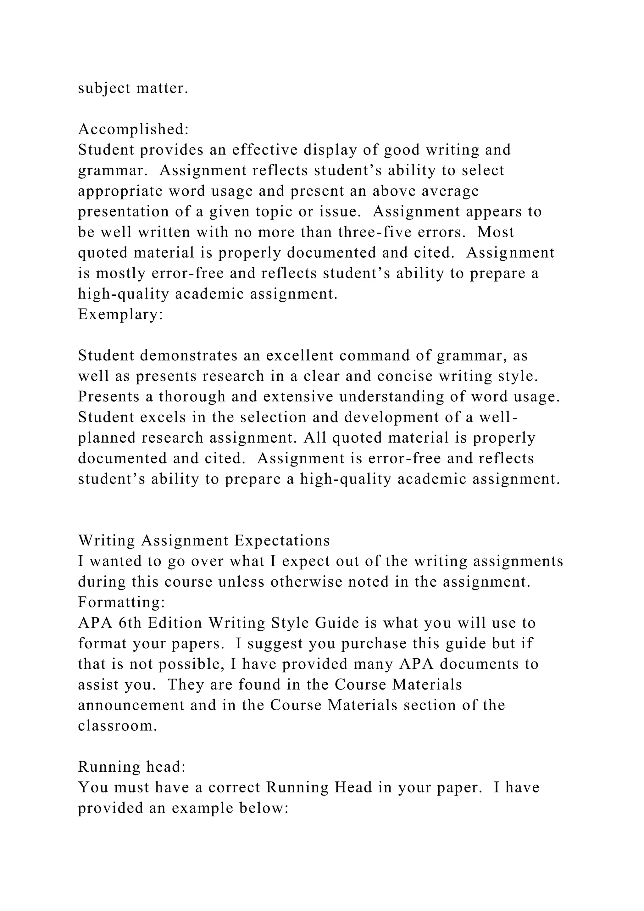 subject matter.
Accomplished:
Student provides an effective display of good writing and
grammar. Assignment reflects student’s ability to select
appropriate word usage and present an above average
presentation of a given topic or issue. Assignment appears to
be well written with no more than three-five errors. Most
quoted material is properly documented and cited. Assignment
is mostly error-free and reflects student’s ability to prepare a
high-quality academic assignment.
Exemplary:
Student demonstrates an excellent command of grammar, as
well as presents research in a clear and concise writing style.
Presents a thorough and extensive understanding of word usage.
Student excels in the selection and development of a well-
planned research assignment. All quoted material is properly
documented and cited. Assignment is error-free and reflects
student’s ability to prepare a high-quality academic assignment.
Writing Assignment Expectations
I wanted to go over what I expect out of the writing assignments
during this course unless otherwise noted in the assignment.
Formatting:
APA 6th Edition Writing Style Guide is what you will use to
format your papers. I suggest you purchase this guide but if
that is not possible, I have provided many APA documents to
assist you. They are found in the Course Materials
announcement and in the Course Materials section of the
classroom.
Running head:
You must have a correct Running Head in your paper. I have
provided an example below:
 