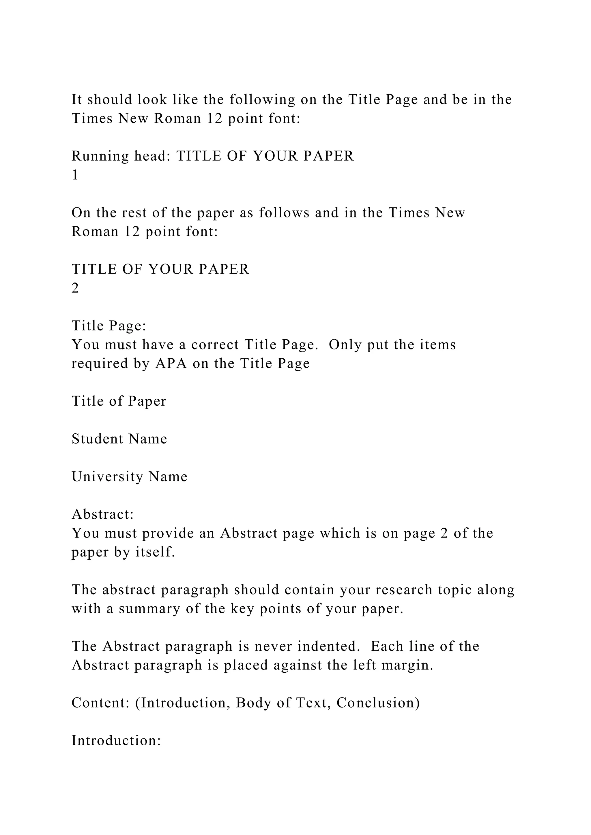 It should look like the following on the Title Page and be in the
Times New Roman 12 point font:
Running head: TITLE OF YOUR PAPER
1
On the rest of the paper as follows and in the Times New
Roman 12 point font:
TITLE OF YOUR PAPER
2
Title Page:
You must have a correct Title Page. Only put the items
required by APA on the Title Page
Title of Paper
Student Name
University Name
Abstract:
You must provide an Abstract page which is on page 2 of the
paper by itself.
The abstract paragraph should contain your research topic along
with a summary of the key points of your paper.
The Abstract paragraph is never indented. Each line of the
Abstract paragraph is placed against the left margin.
Content: (Introduction, Body of Text, Conclusion)
Introduction:
 