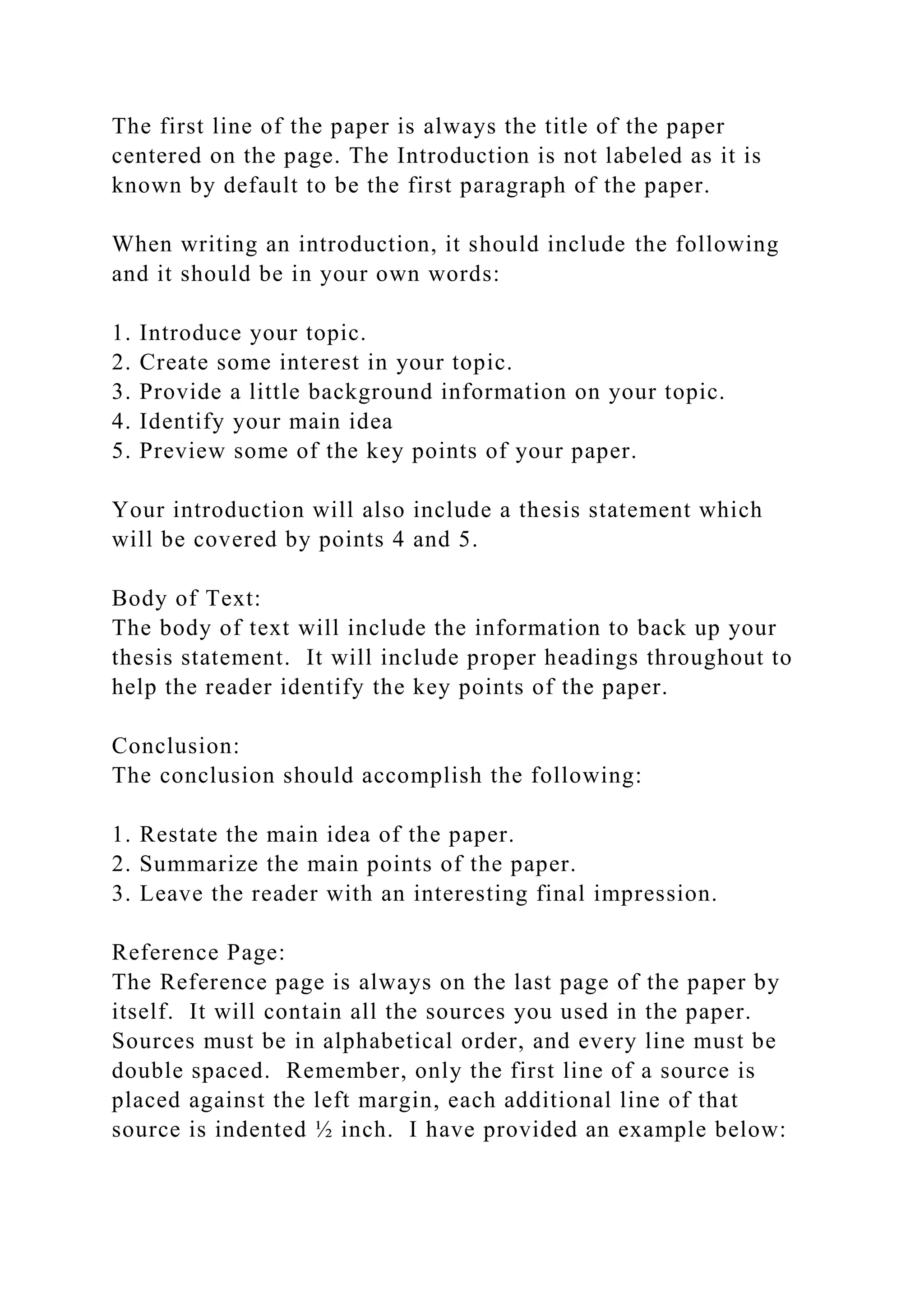 The first line of the paper is always the title of the paper
centered on the page. The Introduction is not labeled as it is
known by default to be the first paragraph of the paper.
When writing an introduction, it should include the following
and it should be in your own words:
1. Introduce your topic.
2. Create some interest in your topic.
3. Provide a little background information on your topic.
4. Identify your main idea
5. Preview some of the key points of your paper.
Your introduction will also include a thesis statement which
will be covered by points 4 and 5.
Body of Text:
The body of text will include the information to back up your
thesis statement. It will include proper headings throughout to
help the reader identify the key points of the paper.
Conclusion:
The conclusion should accomplish the following:
1. Restate the main idea of the paper.
2. Summarize the main points of the paper.
3. Leave the reader with an interesting final impression.
Reference Page:
The Reference page is always on the last page of the paper by
itself. It will contain all the sources you used in the paper.
Sources must be in alphabetical order, and every line must be
double spaced. Remember, only the first line of a source is
placed against the left margin, each additional line of that
source is indented ½ inch. I have provided an example below:
 