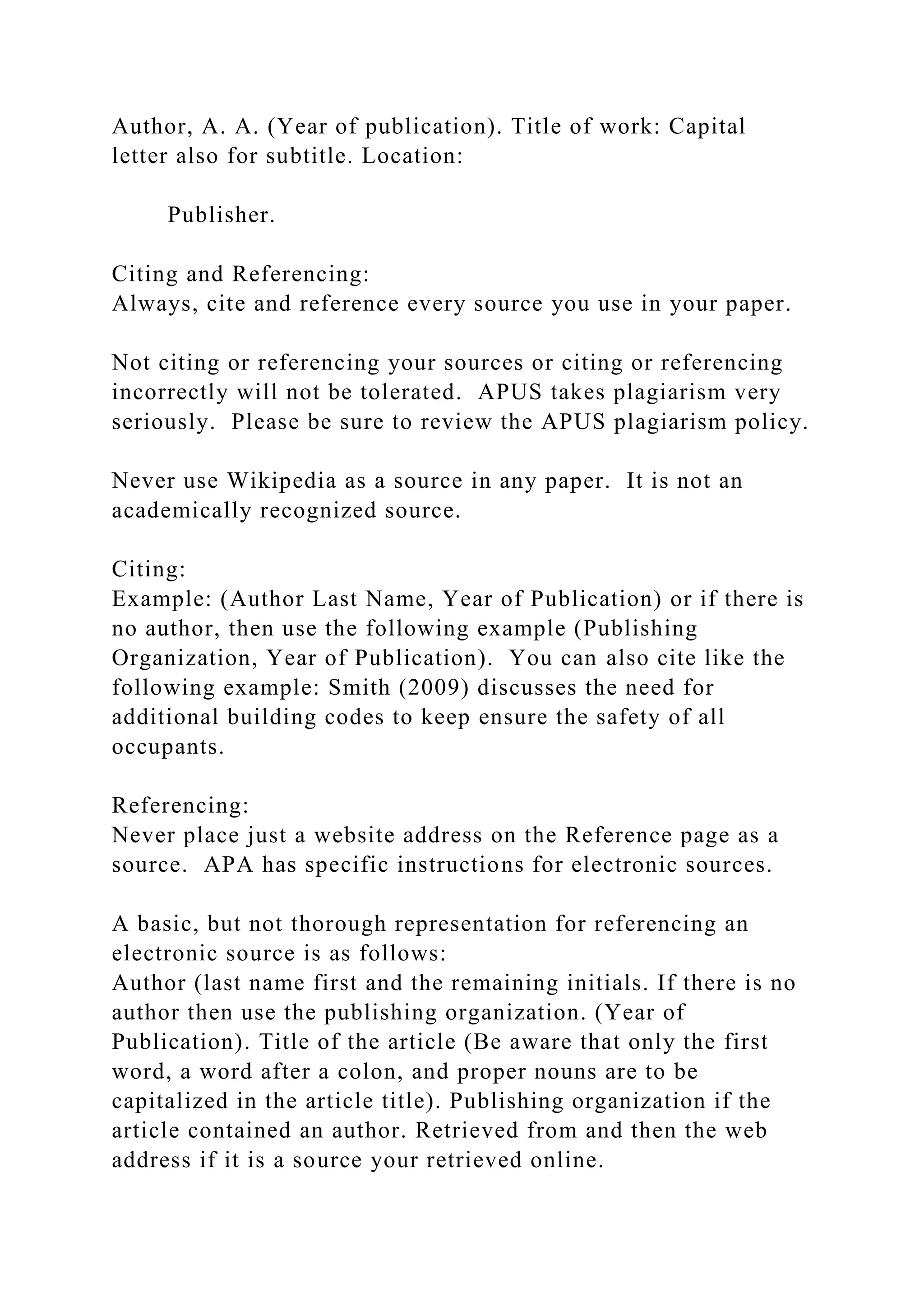 Author, A. A. (Year of publication). Title of work: Capital
letter also for subtitle. Location:
Publisher.
Citing and Referencing:
Always, cite and reference every source you use in your paper.
Not citing or referencing your sources or citing or referencing
incorrectly will not be tolerated. APUS takes plagiarism very
seriously. Please be sure to review the APUS plagiarism policy.
Never use Wikipedia as a source in any paper. It is not an
academically recognized source.
Citing:
Example: (Author Last Name, Year of Publication) or if there is
no author, then use the following example (Publishing
Organization, Year of Publication). You can also cite like the
following example: Smith (2009) discusses the need for
additional building codes to keep ensure the safety of all
occupants.
Referencing:
Never place just a website address on the Reference page as a
source. APA has specific instructions for electronic sources.
A basic, but not thorough representation for referencing an
electronic source is as follows:
Author (last name first and the remaining initials. If there is no
author then use the publishing organization. (Year of
Publication). Title of the article (Be aware that only the first
word, a word after a colon, and proper nouns are to be
capitalized in the article title). Publishing organization if the
article contained an author. Retrieved from and then the web
address if it is a source your retrieved online.
 