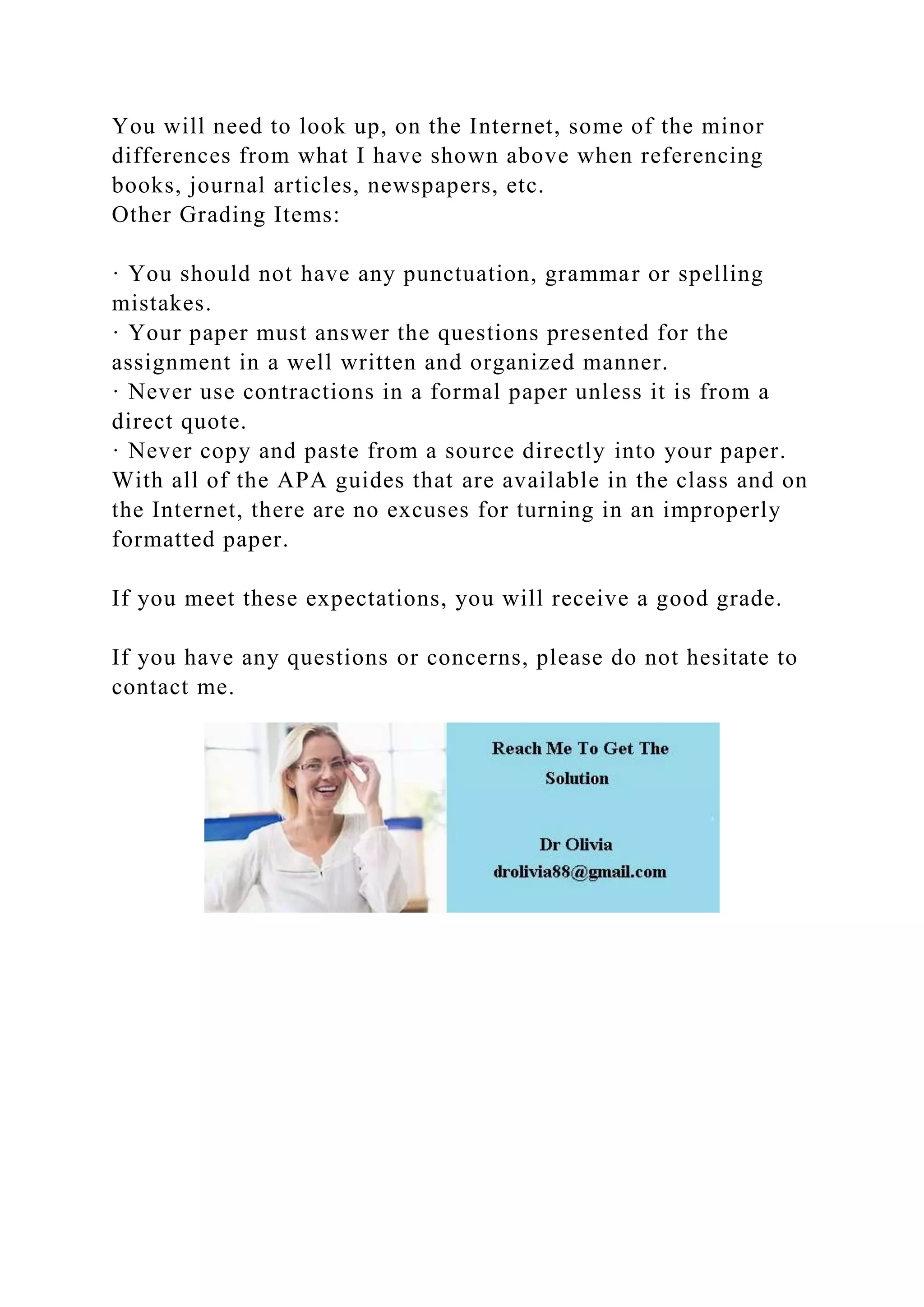 You will need to look up, on the Internet, some of the minor
differences from what I have shown above when referencing
books, journal articles, newspapers, etc.
Other Grading Items:
· You should not have any punctuation, grammar or spelling
mistakes.
· Your paper must answer the questions presented for the
assignment in a well written and organized manner.
· Never use contractions in a formal paper unless it is from a
direct quote.
· Never copy and paste from a source directly into your paper.
With all of the APA guides that are available in the class and on
the Internet, there are no excuses for turning in an improperly
formatted paper.
If you meet these expectations, you will receive a good grade.
If you have any questions or concerns, please do not hesitate to
contact me.
 