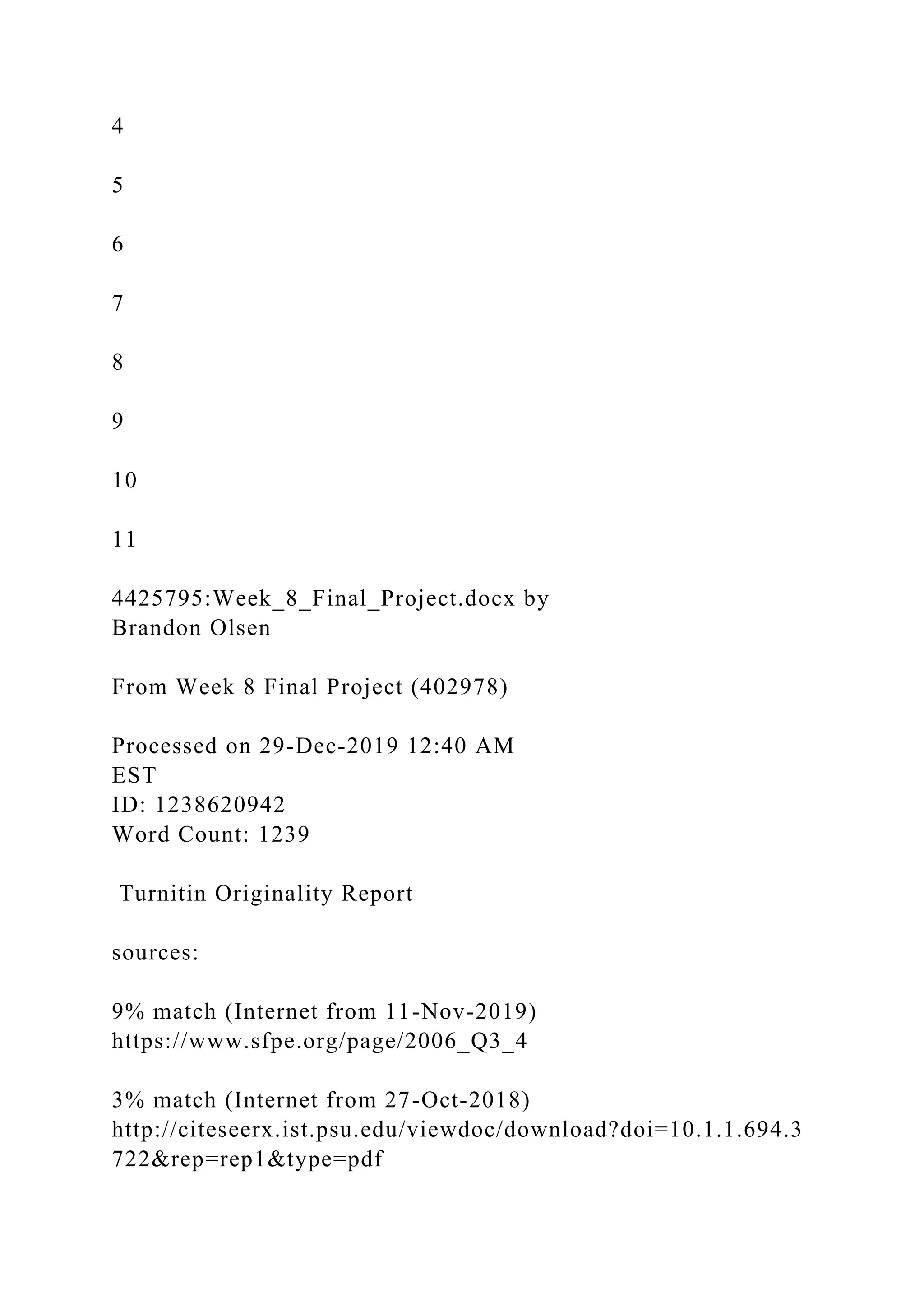 4
5
6
7
8
9
10
11
4425795:Week_8_Final_Project.docx by
Brandon Olsen
From Week 8 Final Project (402978)
Processed on 29-Dec-2019 12:40 AM
EST
ID: 1238620942
Word Count: 1239
Turnitin Originality Report
sources:
9% match (Internet from 11-Nov-2019)
https://www.sfpe.org/page/2006_Q3_4
3% match (Internet from 27-Oct-2018)
http://citeseerx.ist.psu.edu/viewdoc/download?doi=10.1.1.694.3
722&rep=rep1&type=pdf
 