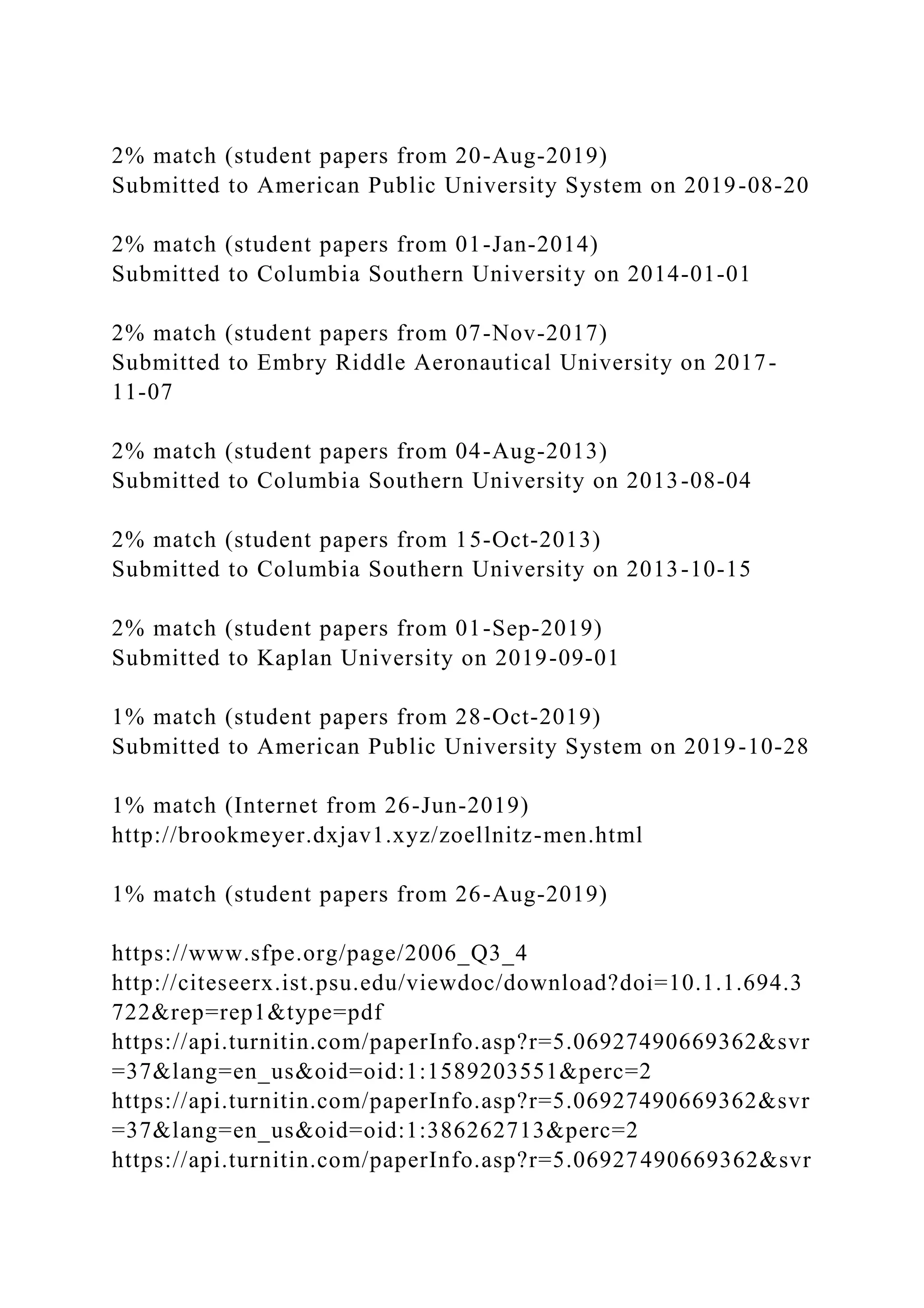 2% match (student papers from 20-Aug-2019)
Submitted to American Public University System on 2019-08-20
2% match (student papers from 01-Jan-2014)
Submitted to Columbia Southern University on 2014-01-01
2% match (student papers from 07-Nov-2017)
Submitted to Embry Riddle Aeronautical University on 2017-
11-07
2% match (student papers from 04-Aug-2013)
Submitted to Columbia Southern University on 2013-08-04
2% match (student papers from 15-Oct-2013)
Submitted to Columbia Southern University on 2013-10-15
2% match (student papers from 01-Sep-2019)
Submitted to Kaplan University on 2019-09-01
1% match (student papers from 28-Oct-2019)
Submitted to American Public University System on 2019-10-28
1% match (Internet from 26-Jun-2019)
http://brookmeyer.dxjav1.xyz/zoellnitz-men.html
1% match (student papers from 26-Aug-2019)
https://www.sfpe.org/page/2006_Q3_4
http://citeseerx.ist.psu.edu/viewdoc/download?doi=10.1.1.694.3
722&rep=rep1&type=pdf
https://api.turnitin.com/paperInfo.asp?r=5.06927490669362&svr
=37&lang=en_us&oid=oid:1:1589203551&perc=2
https://api.turnitin.com/paperInfo.asp?r=5.06927490669362&svr
=37&lang=en_us&oid=oid:1:386262713&perc=2
https://api.turnitin.com/paperInfo.asp?r=5.06927490669362&svr
 